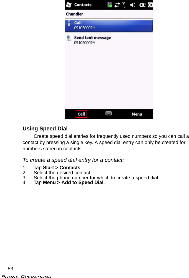 Phone Operations53Using Speed DialCreate speed dial entries for frequently used numbers so you can call a contact by pressing a single key. A speed dial entry can only be created for numbers stored in contacts.To create a speed dial entry for a contact:1. Tap Start &gt; Contacts.2. Select the desired contact.3. Select the phone number for which to create a speed dial.4. Tap Menu &gt; Add to Speed Dial.