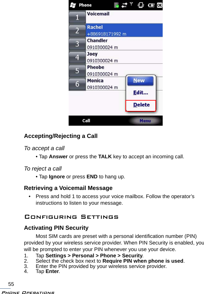 Phone Operations55Accepting/Rejecting a CallTo accept a call• Tap Answer or press the TALK key to accept an incoming call.To reject a call• Tap Ignore or press END to hang up.Retrieving a Voicemail Message• Press and hold 1 to access your voice mailbox. Follow the operator’s instructions to listen to your message.Configuring SettingsActivating PIN SecurityMost SIM cards are preset with a personal identification number (PIN) provided by your wireless service provider. When PIN Security is enabled, you will be prompted to enter your PIN whenever you use your device.1. Tap Settings &gt; Personal &gt; Phone &gt; Security.2. Select the check box next to Require PIN when phone is used.3. Enter the PIN provided by your wireless service provider.4. Tap Enter.