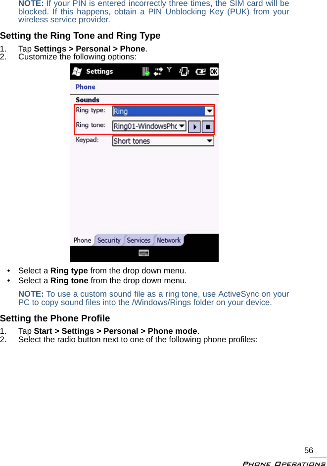 Phone Operations56NOTE: If your PIN is entered incorrectly three times, the SIM card will beblocked. If this happens, obtain a PIN Unblocking Key (PUK) from yourwireless service provider.Setting the Ring Tone and Ring Type1. Tap Settings &gt; Personal &gt; Phone.2. Customize the following options:• Select a Ring type from the drop down menu.• Select a Ring tone from the drop down menu.NOTE: To use a custom sound file as a ring tone, use ActiveSync on yourPC to copy sound files into the /Windows/Rings folder on your device.Setting the Phone Profile1. Tap Start &gt; Settings &gt; Personal &gt; Phone mode.2. Select the radio button next to one of the following phone profiles: