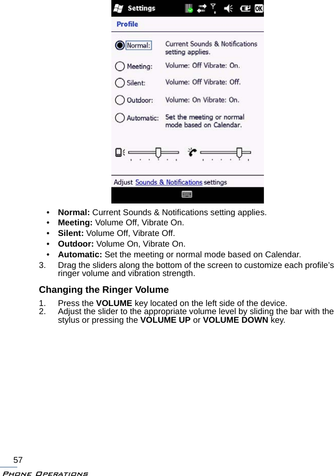 Phone Operations57•Normal: Current Sounds &amp; Notifications setting applies.•Meeting: Volume Off, Vibrate On.•Silent: Volume Off, Vibrate Off.•Outdoor: Volume On, Vibrate On.•Automatic: Set the meeting or normal mode based on Calendar.3. Drag the sliders along the bottom of the screen to customize each profile’s ringer volume and vibration strength.Changing the Ringer Volume1. Press the VOLUME key located on the left side of the device.2. Adjust the slider to the appropriate volume level by sliding the bar with the stylus or pressing the VOLUME UP or VOLUME DOWN key.