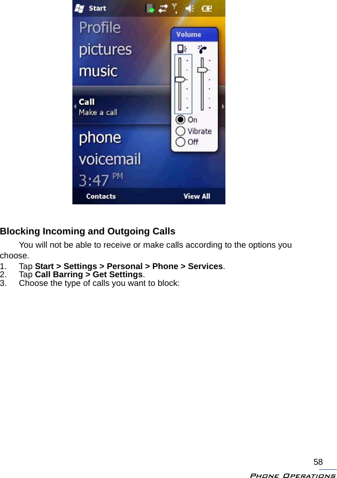 Phone Operations58Blocking Incoming and Outgoing CallsYou will not be able to receive or make calls according to the options you choose.1. Tap Start &gt; Settings &gt; Personal &gt; Phone &gt; Services.2. Tap Call Barring &gt; Get Settings.3. Choose the type of calls you want to block: