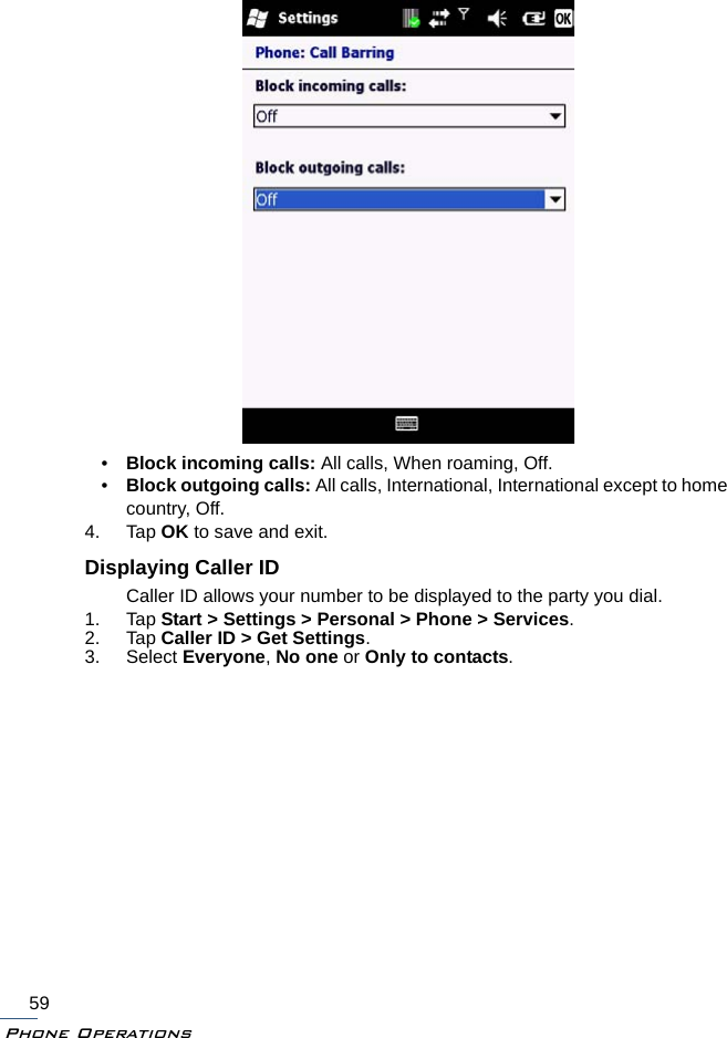 Phone Operations59•Block incoming calls: All calls, When roaming, Off.•Block outgoing calls: All calls, International, International except to home country, Off.4. Tap OK to save and exit.Displaying Caller IDCaller ID allows your number to be displayed to the party you dial.1. Tap Start &gt; Settings &gt; Personal &gt; Phone &gt; Services.2. Tap Caller ID &gt; Get Settings.3. Select Everyone, No one or Only to contacts.