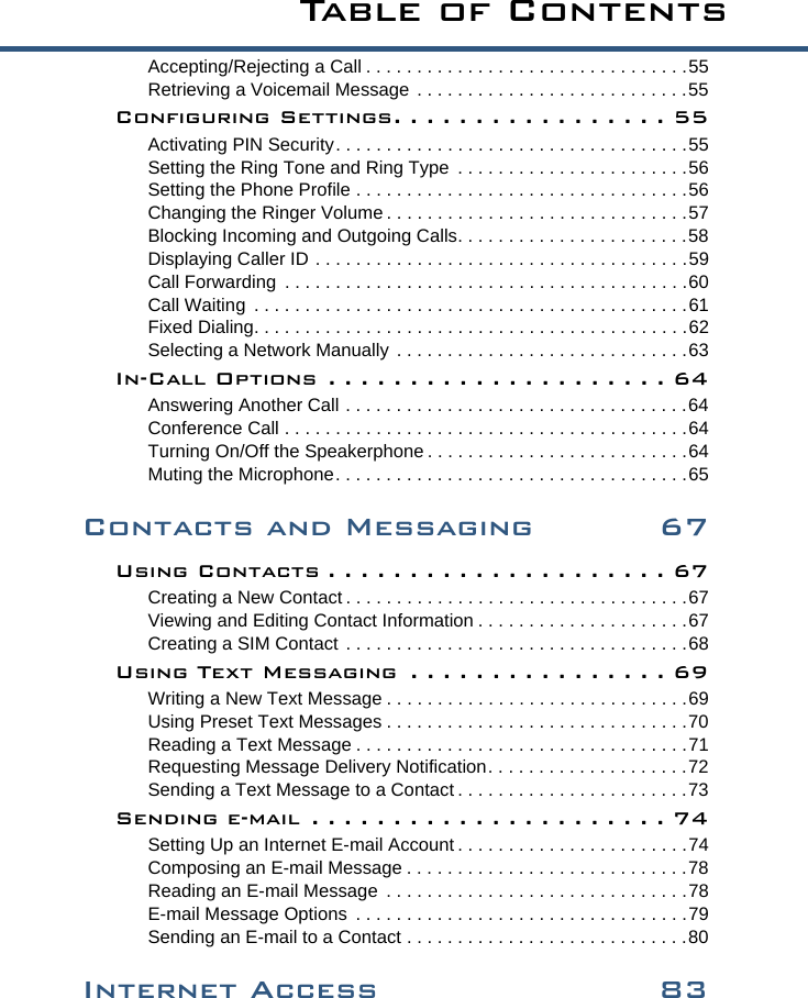 Ta b l e  o f  C o n t e n t sAccepting/Rejecting a Call . . . . . . . . . . . . . . . . . . . . . . . . . . . . . . . .55Retrieving a Voicemail Message . . . . . . . . . . . . . . . . . . . . . . . . . . .55Configuring Settings. . . . . . . . . . . . . . . . . 55Activating PIN Security. . . . . . . . . . . . . . . . . . . . . . . . . . . . . . . . . . .55Setting the Ring Tone and Ring Type  . . . . . . . . . . . . . . . . . . . . . . .56Setting the Phone Profile . . . . . . . . . . . . . . . . . . . . . . . . . . . . . . . . .56Changing the Ringer Volume . . . . . . . . . . . . . . . . . . . . . . . . . . . . . .57Blocking Incoming and Outgoing Calls. . . . . . . . . . . . . . . . . . . . . . .58Displaying Caller ID . . . . . . . . . . . . . . . . . . . . . . . . . . . . . . . . . . . . .59Call Forwarding  . . . . . . . . . . . . . . . . . . . . . . . . . . . . . . . . . . . . . . . .60Call Waiting  . . . . . . . . . . . . . . . . . . . . . . . . . . . . . . . . . . . . . . . . . . .61Fixed Dialing. . . . . . . . . . . . . . . . . . . . . . . . . . . . . . . . . . . . . . . . . . .62Selecting a Network Manually . . . . . . . . . . . . . . . . . . . . . . . . . . . . .63In-Call Options . . . . . . . . . . . . . . . . . . . . . 64Answering Another Call . . . . . . . . . . . . . . . . . . . . . . . . . . . . . . . . . .64Conference Call . . . . . . . . . . . . . . . . . . . . . . . . . . . . . . . . . . . . . . . .64Turning On/Off the Speakerphone . . . . . . . . . . . . . . . . . . . . . . . . . .64Muting the Microphone. . . . . . . . . . . . . . . . . . . . . . . . . . . . . . . . . . .65Contacts and Messaging 67Using Contacts . . . . . . . . . . . . . . . . . . . . . 67Creating a New Contact . . . . . . . . . . . . . . . . . . . . . . . . . . . . . . . . . .67Viewing and Editing Contact Information . . . . . . . . . . . . . . . . . . . . .67Creating a SIM Contact . . . . . . . . . . . . . . . . . . . . . . . . . . . . . . . . . .68Using Text Messaging  . . . . . . . . . . . . . . . . 69Writing a New Text Message . . . . . . . . . . . . . . . . . . . . . . . . . . . . . .69Using Preset Text Messages . . . . . . . . . . . . . . . . . . . . . . . . . . . . . .70Reading a Text Message . . . . . . . . . . . . . . . . . . . . . . . . . . . . . . . . .71Requesting Message Delivery Notification. . . . . . . . . . . . . . . . . . . .72Sending a Text Message to a Contact . . . . . . . . . . . . . . . . . . . . . . .73Sending e-mail  . . . . . . . . . . . . . . . . . . . . . . 74Setting Up an Internet E-mail Account . . . . . . . . . . . . . . . . . . . . . . .74Composing an E-mail Message . . . . . . . . . . . . . . . . . . . . . . . . . . . .78Reading an E-mail Message  . . . . . . . . . . . . . . . . . . . . . . . . . . . . . .78E-mail Message Options  . . . . . . . . . . . . . . . . . . . . . . . . . . . . . . . . .79Sending an E-mail to a Contact . . . . . . . . . . . . . . . . . . . . . . . . . . . .80Internet Access 83