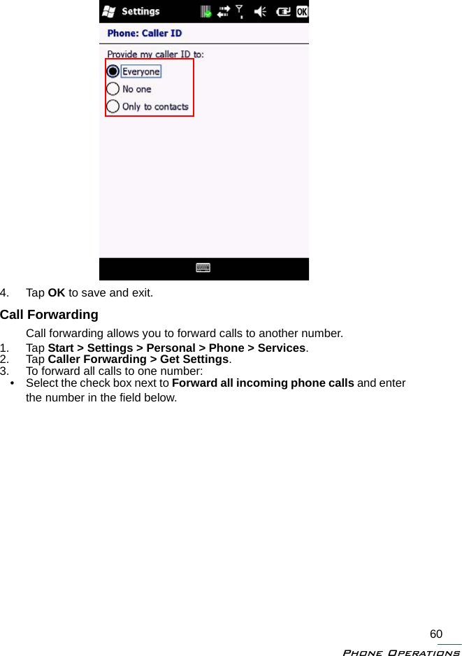 Phone Operations604. Tap OK to save and exit.Call ForwardingCall forwarding allows you to forward calls to another number.1. Tap Start &gt; Settings &gt; Personal &gt; Phone &gt; Services.2. Tap Caller Forwarding &gt; Get Settings.3. To forward all calls to one number:• Select the check box next to Forward all incoming phone calls and enter the number in the field below.