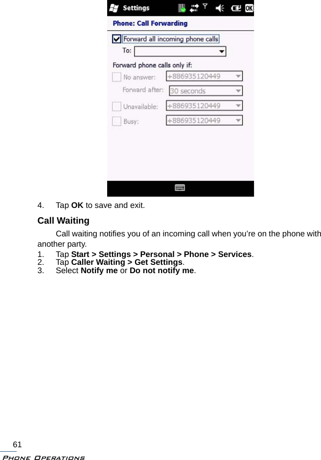 Phone Operations614. Tap OK to save and exit.Call WaitingCall waiting notifies you of an incoming call when you’re on the phone with another party.1. Tap Start &gt; Settings &gt; Personal &gt; Phone &gt; Services.2. Tap Caller Waiting &gt; Get Settings.3. Select Notify me or Do not notify me.