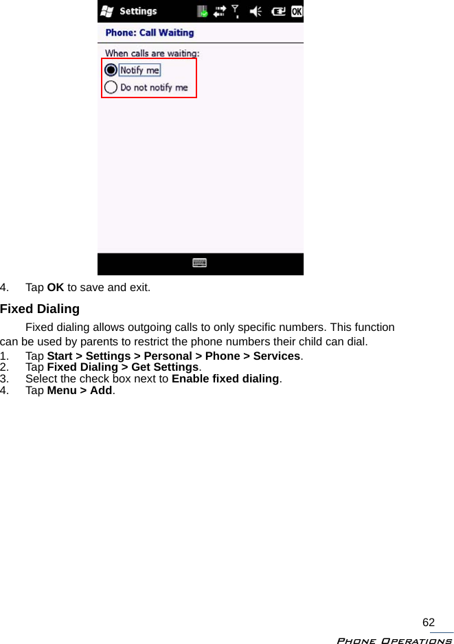 Phone Operations624. Tap OK to save and exit.Fixed DialingFixed dialing allows outgoing calls to only specific numbers. This function can be used by parents to restrict the phone numbers their child can dial.1. Tap Start &gt; Settings &gt; Personal &gt; Phone &gt; Services.2. Tap Fixed Dialing &gt; Get Settings.3. Select the check box next to Enable fixed dialing.4. Tap Menu &gt; Add.