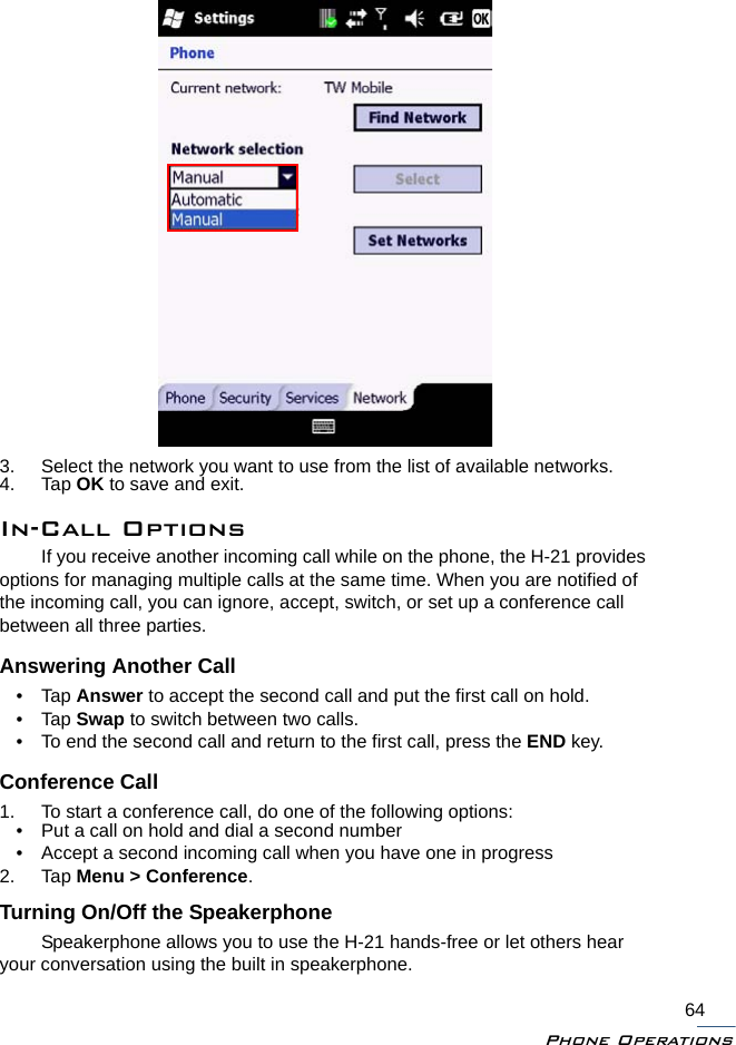 Phone Operations643. Select the network you want to use from the list of available networks.4. Tap OK to save and exit.In-Call OptionsIf you receive another incoming call while on the phone, the H-21 provides options for managing multiple calls at the same time. When you are notified of the incoming call, you can ignore, accept, switch, or set up a conference call between all three parties.Answering Another Call•Tap Answer to accept the second call and put the first call on hold.•Tap Swap to switch between two calls.• To end the second call and return to the first call, press the END key.Conference Call1. To start a conference call, do one of the following options:• Put a call on hold and dial a second number• Accept a second incoming call when you have one in progress2. Tap Menu &gt; Conference.Turning On/Off the SpeakerphoneSpeakerphone allows you to use the H-21 hands-free or let others hear your conversation using the built in speakerphone.