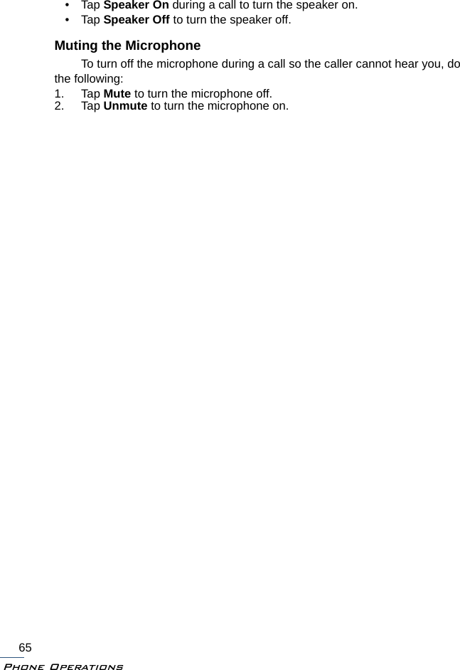Phone Operations65•Tap Speaker On during a call to turn the speaker on.•Tap Speaker Off to turn the speaker off.Muting the MicrophoneTo turn off the microphone during a call so the caller cannot hear you, do the following:1. Tap Mute to turn the microphone off.2. Tap Unmute to turn the microphone on.