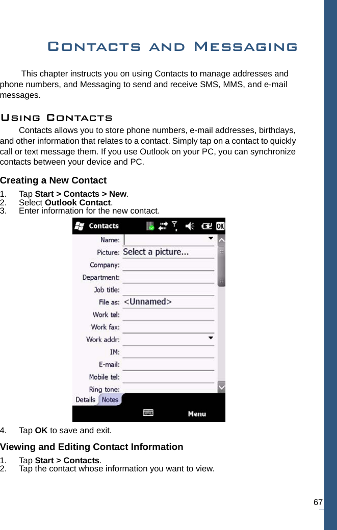 67Contacts and Messaging This chapter instructs you on using Contacts to manage addresses and phone numbers, and Messaging to send and receive SMS, MMS, and e-mail messages.Using ContactsContacts allows you to store phone numbers, e-mail addresses, birthdays, and other information that relates to a contact. Simply tap on a contact to quickly call or text message them. If you use Outlook on your PC, you can synchronize contacts between your device and PC.Creating a New Contact1. Tap Start &gt; Contacts &gt; New.2. Select Outlook Contact.3. Enter information for the new contact.4. Tap OK to save and exit.Viewing and Editing Contact Information1. Tap Start &gt; Contacts.2. Tap the contact whose information you want to view. 