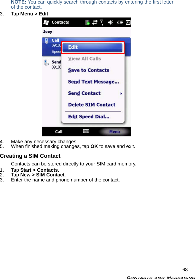 Contacts and Messaging68NOTE: You can quickly search through contacts by entering the first letterof the contact.3. Tap Menu &gt; Edit.4. Make any necessary changes.5. When finished making changes, tap OK to save and exit.Creating a SIM ContactContacts can be stored directly to your SIM card memory.1. Tap Start &gt; Contacts.2. Tap New &gt; SIM Contact.3. Enter the name and phone number of the contact.