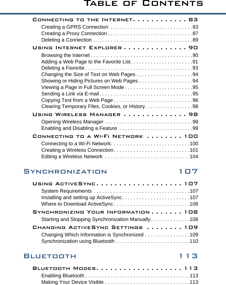 Ta b l e  o f  C o n t e n t sConnecting to the Internet. . . . . . . . . . . . 83Creating a GPRS Connection  . . . . . . . . . . . . . . . . . . . . . . . . . . . . .83Creating a Proxy Connection . . . . . . . . . . . . . . . . . . . . . . . . . . . . . .87Deleting a Connection . . . . . . . . . . . . . . . . . . . . . . . . . . . . . . . . . . .89Using Internet Explorer . . . . . . . . . . . . . . 90Browsing the Internet . . . . . . . . . . . . . . . . . . . . . . . . . . . . . . . . . . . .90Adding a Web Page to the Favorite List. . . . . . . . . . . . . . . . . . . . . .91Deleting a Favorite . . . . . . . . . . . . . . . . . . . . . . . . . . . . . . . . . . . . . .93Changing the Size of Text on Web Pages . . . . . . . . . . . . . . . . . . . .94Showing or Hiding Pictures on Web Pages . . . . . . . . . . . . . . . . . . .94Viewing a Page in Full Screen Mode . . . . . . . . . . . . . . . . . . . . . . . .95Sending a Link via E-mail. . . . . . . . . . . . . . . . . . . . . . . . . . . . . . . . .95Copying Text from a Web Page . . . . . . . . . . . . . . . . . . . . . . . . . . . .96Clearing Temporary Files, Cookies, or History. . . . . . . . . . . . . . . . .98Using Wireless Manager  . . . . . . . . . . . . . . 98Opening Wireless Manager . . . . . . . . . . . . . . . . . . . . . . . . . . . . . . .98Enabling and Disabling a Feature  . . . . . . . . . . . . . . . . . . . . . . . . . .99Connecting to a Wi-Fi Network  . . . . . . . . 100Connecting to a Wi-Fi Network. . . . . . . . . . . . . . . . . . . . . . . . . . . .100Creating a Wireless Connection. . . . . . . . . . . . . . . . . . . . . . . . . . .101Editing a Wireless Network  . . . . . . . . . . . . . . . . . . . . . . . . . . . . . .104Synchronization 107Using ActiveSync . . . . . . . . . . . . . . . . . . . 107System Requirements . . . . . . . . . . . . . . . . . . . . . . . . . . . . . . . . . .107Installing and setting up ActiveSync. . . . . . . . . . . . . . . . . . . . . . . .107Where to Download ActiveSync. . . . . . . . . . . . . . . . . . . . . . . . . . .108Synchronizing Your Information . . . . . . . 108Starting and Stopping Synchronization Manually. . . . . . . . . . . . . .108Changing ActiveSync Settings  . . . . . . . . 109Changing Which Information is Synchronized . . . . . . . . . . . . . . . .109Synchronization using Bluetooth . . . . . . . . . . . . . . . . . . . . . . . . . .110Bluetooth 113Bluetooth Modes. . . . . . . . . . . . . . . . . . . 113Enabling Bluetooth . . . . . . . . . . . . . . . . . . . . . . . . . . . . . . . . . . . . .113Making Your Device Visible . . . . . . . . . . . . . . . . . . . . . . . . . . . . . .113