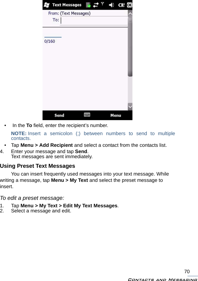 Contacts and Messaging70•  In the To field, enter the recipient’s number. NOTE: Insert a semicolon (;) between numbers to send to multiplecontacts.•Tap Menu &gt; Add Recipient and select a contact from the contacts list.4. Enter your message and tap Send. Text messages are sent immediately.Using Preset Text MessagesYou can insert frequently used messages into your text message. While writing a message, tap Menu &gt; My Text and select the preset message to insert.To edit a preset message:1. Tap Menu &gt; My Text &gt; Edit My Text Messages.2. Select a message and edit.