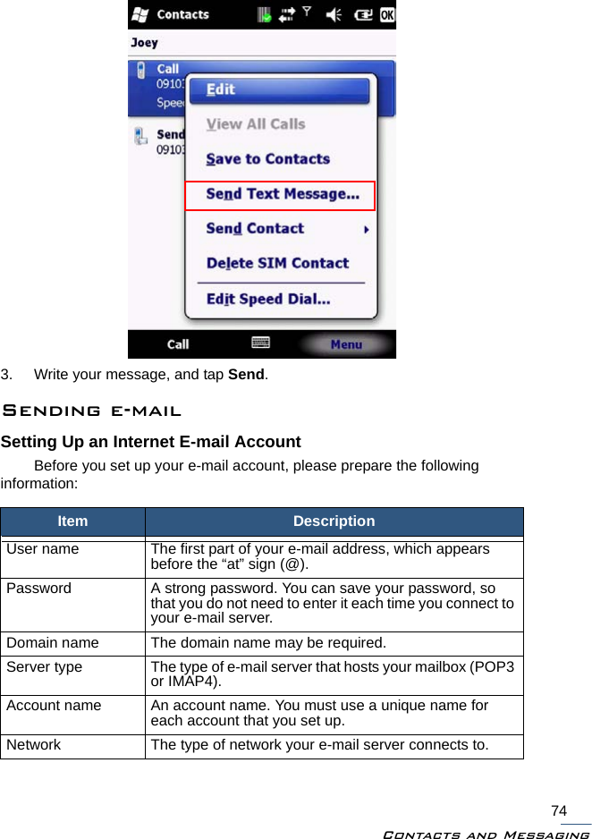 Contacts and Messaging743. Write your message, and tap Send.Sending e-mailSetting Up an Internet E-mail AccountBefore you set up your e-mail account, please prepare the following information:Item DescriptionUser name The first part of your e-mail address, which appears before the “at” sign (@).Password A strong password. You can save your password, so that you do not need to enter it each time you connect to your e-mail server.Domain name The domain name may be required.Server type The type of e-mail server that hosts your mailbox (POP3 or IMAP4).Account name An account name. You must use a unique name for each account that you set up.Network The type of network your e-mail server connects to.