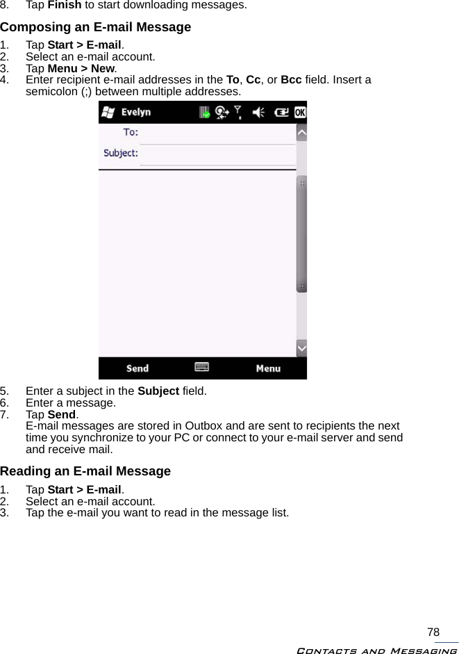 Contacts and Messaging788. Tap Finish to start downloading messages.Composing an E-mail Message1. Tap Start &gt; E-mail.2. Select an e-mail account.3. Tap Menu &gt; New.4. Enter recipient e-mail addresses in the To, Cc, or Bcc field. Insert a semicolon (;) between multiple addresses.5. Enter a subject in the Subject field.6. Enter a message.7. Tap Send. E-mail messages are stored in Outbox and are sent to recipients the next time you synchronize to your PC or connect to your e-mail server and send and receive mail.Reading an E-mail Message1. Tap Start &gt; E-mail.2. Select an e-mail account.3. Tap the e-mail you want to read in the message list.