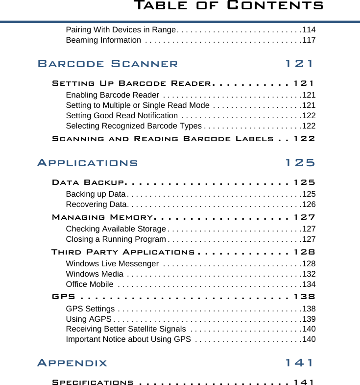 Ta b l e  o f  C o n t e n t sPairing With Devices in Range. . . . . . . . . . . . . . . . . . . . . . . . . . . .114Beaming Information  . . . . . . . . . . . . . . . . . . . . . . . . . . . . . . . . . . .117Barcode Scanner 121Setting Up Barcode Reader . . . . . . . . . . . 121Enabling Barcode Reader  . . . . . . . . . . . . . . . . . . . . . . . . . . . . . . .121Setting to Multiple or Single Read Mode . . . . . . . . . . . . . . . . . . . .121Setting Good Read Notification  . . . . . . . . . . . . . . . . . . . . . . . . . . .122Selecting Recognized Barcode Types . . . . . . . . . . . . . . . . . . . . . .122Scanning and Reading Barcode Labels . . 122Applications 125Data Backup. . . . . . . . . . . . . . . . . . . . . . . 125Backing up Data. . . . . . . . . . . . . . . . . . . . . . . . . . . . . . . . . . . . . . .125Recovering Data. . . . . . . . . . . . . . . . . . . . . . . . . . . . . . . . . . . . . . .126Managing Memory. . . . . . . . . . . . . . . . . . . 127Checking Available Storage . . . . . . . . . . . . . . . . . . . . . . . . . . . . . .127Closing a Running Program . . . . . . . . . . . . . . . . . . . . . . . . . . . . . .127Third Party Applications . . . . . . . . . . . . . 128Windows Live Messenger  . . . . . . . . . . . . . . . . . . . . . . . . . . . . . . .128Windows Media . . . . . . . . . . . . . . . . . . . . . . . . . . . . . . . . . . . . . . .132Office Mobile  . . . . . . . . . . . . . . . . . . . . . . . . . . . . . . . . . . . . . . . . .134GPS . . . . . . . . . . . . . . . . . . . . . . . . . . . . . 138GPS Settings . . . . . . . . . . . . . . . . . . . . . . . . . . . . . . . . . . . . . . . . .138Using AGPS . . . . . . . . . . . . . . . . . . . . . . . . . . . . . . . . . . . . . . . . . .139Receiving Better Satellite Signals  . . . . . . . . . . . . . . . . . . . . . . . . .140Important Notice about Using GPS  . . . . . . . . . . . . . . . . . . . . . . . .140Appendix 141Specifications  . . . . . . . . . . . . . . . . . . . . . 141