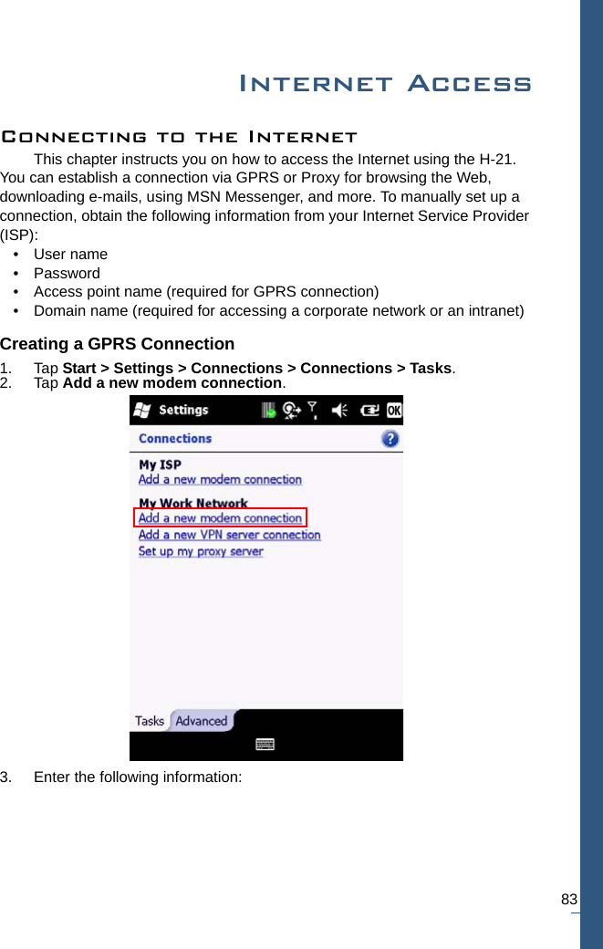 83Internet AccessConnecting to the InternetThis chapter instructs you on how to access the Internet using the H-21. You can establish a connection via GPRS or Proxy for browsing the Web, downloading e-mails, using MSN Messenger, and more. To manually set up a connection, obtain the following information from your Internet Service Provider (ISP):• User name• Password• Access point name (required for GPRS connection)• Domain name (required for accessing a corporate network or an intranet)Creating a GPRS Connection1. Tap Start &gt; Settings &gt; Connections &gt; Connections &gt; Tasks.2. Tap Add a new modem connection.3. Enter the following information: