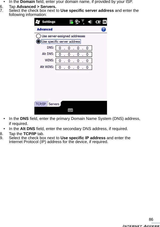 Internet Access86•In the Domain field, enter your domain name, if provided by your ISP.6. Tap Advanced &gt; Servers.7. Select the check box next to Use specific server address and enter the following information: • In the DNS field, enter the primary Domain Name System (DNS) address, if required.• In the Alt DNS field, enter the secondary DNS address, if required.8. Tap the TCP/IP tab.9. Select the check box next to Use specific IP address and enter the Internet Protocol (IP) address for the device, if required.