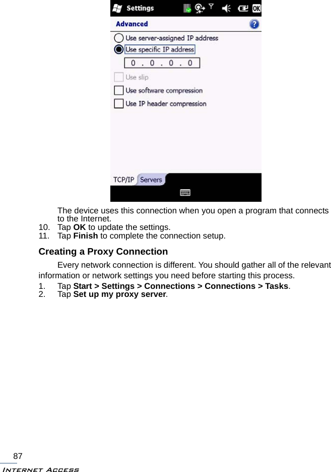 Internet Access87The device uses this connection when you open a program that connects to the Internet.10. Tap OK to update the settings.11. Tap Finish to complete the connection setup.Creating a Proxy ConnectionEvery network connection is different. You should gather all of the relevant information or network settings you need before starting this process.1. Tap Start &gt; Settings &gt; Connections &gt; Connections &gt; Tasks.2. Tap Set up my proxy server.