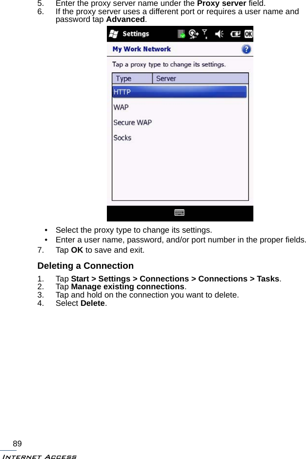 Internet Access895. Enter the proxy server name under the Proxy server field.6. If the proxy server uses a different port or requires a user name and password tap Advanced.• Select the proxy type to change its settings. • Enter a user name, password, and/or port number in the proper fields.7. Tap OK to save and exit.Deleting a Connection1. Tap Start &gt; Settings &gt; Connections &gt; Connections &gt; Tasks.2. Tap Manage existing connections.3. Tap and hold on the connection you want to delete.4. Select Delete.