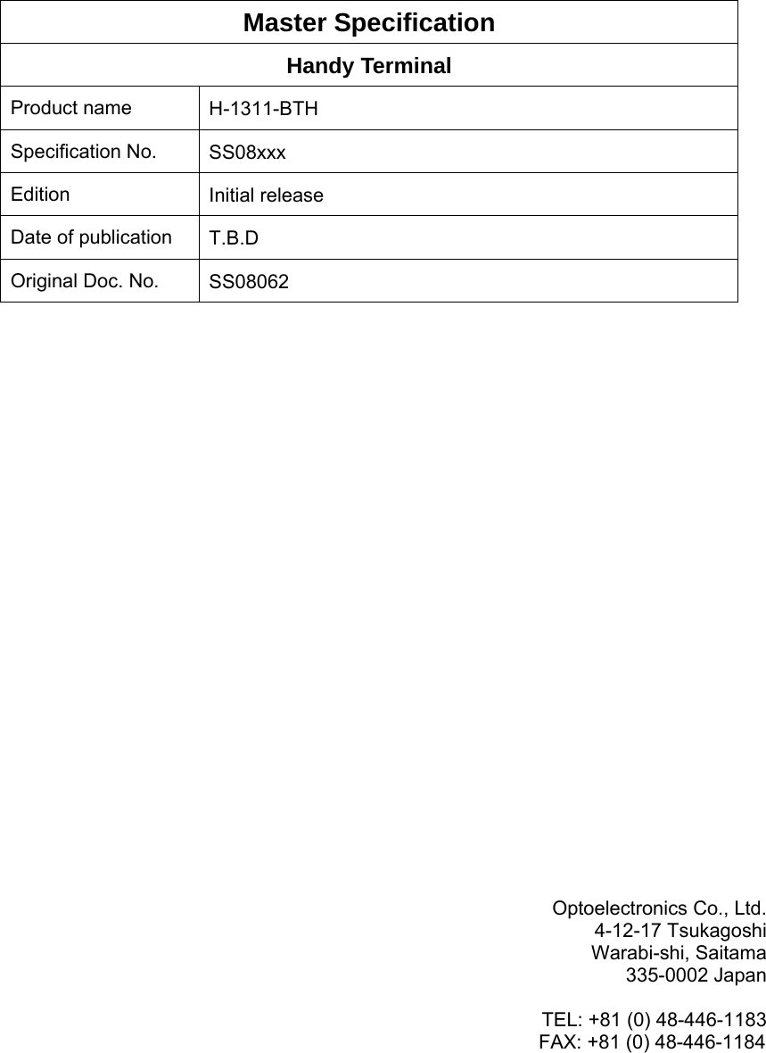       Master Specification Handy Terminal Product name  H-1311-BTH Specification No.  SS08xxx Edition  Initial release Date of publication  T.B.D Original Doc. No.  SS08062                       Optoelectronics Co., Ltd. 4-12-17 Tsukagoshi Warabi-shi, Saitama 335-0002 Japan  TEL: +81 (0) 48-446-1183 FAX: +81 (0) 48-446-1184