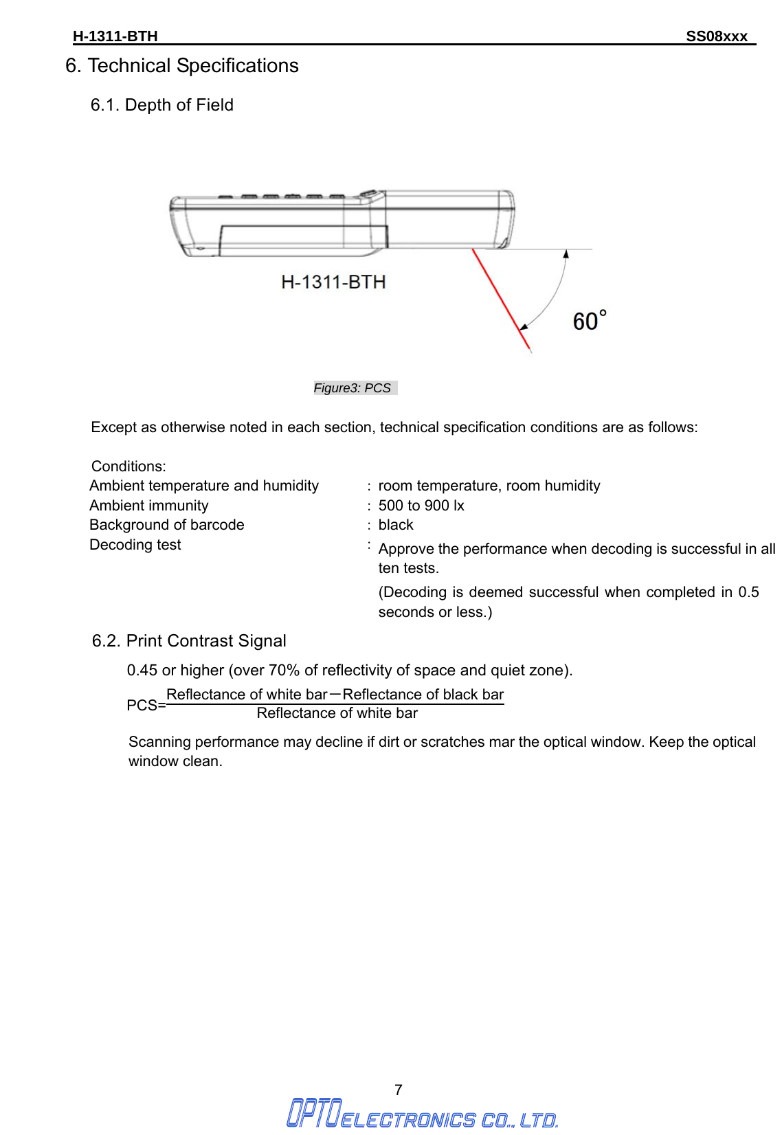 H-1311-BTH                                                                      SS08xxx      7 6. Technical Specifications 6.1. Depth of Field  Figure3: PCS    Except as otherwise noted in each section, technical specification conditions are as follows:  Conditions: Ambient temperature and humidity  ：room temperature, room humidity Ambient immunity  ：500 to 900 lx Background of barcode  ：black Decoding test  ：Approve the performance when decoding is successful in all ten tests. (Decoding is deemed successful when completed in 0.5 seconds or less.) 6.2. Print Contrast Signal  0.45 or higher (over 70% of reflectivity of space and quiet zone). PCS=Reflectance of white bar－Reflectance of black bar Reflectance of white bar   Scanning performance may decline if dirt or scratches mar the optical window. Keep the optical window clean.              