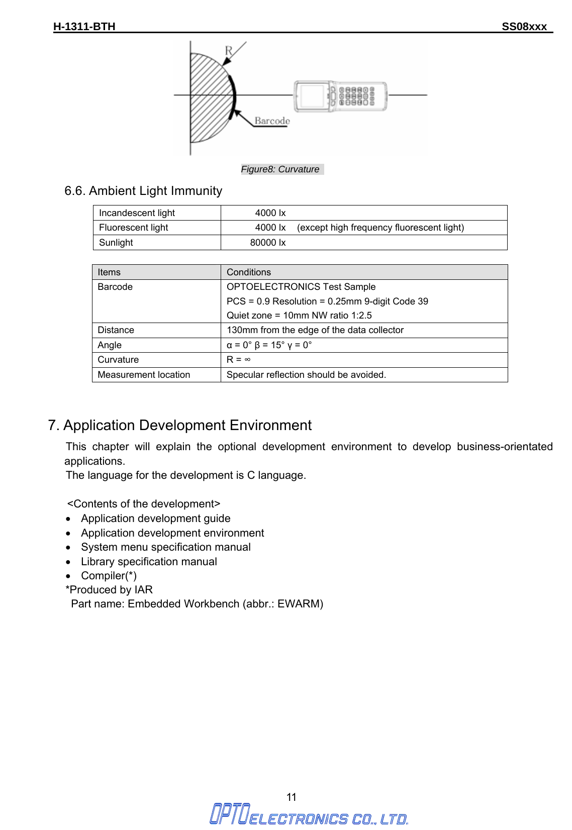 H-1311-BTH                                                                      SS08xxx      11  Figure8: Curvature   6.6. Ambient Light Immunity Incandescent light  4000 lxFluorescent light  4000 lx (except high frequency fluorescent light) Sunlight 80000 lx Items   Conditions Barcode OPTOELECTRONICS Test Sample PCS = 0.9 Resolution = 0.25mm 9-digit Code 39   Quiet zone = 10mm NW ratio 1:2.5 Distance  130mm from the edge of the data collector Angle  α = 0° β = 15° γ = 0° Curvature R = ∞ Measurement location  Specular reflection should be avoided.   7. Application Development Environment   This chapter will explain the optional development environment to develop business-orientated applications.       The language for the development is C language.  &lt;Contents of the development&gt; •  Application development guide •  Application development environment •  System menu specification manual •  Library specification manual • Compiler(*) *Produced by IAR   Part name: Embedded Workbench (abbr.: EWARM)              