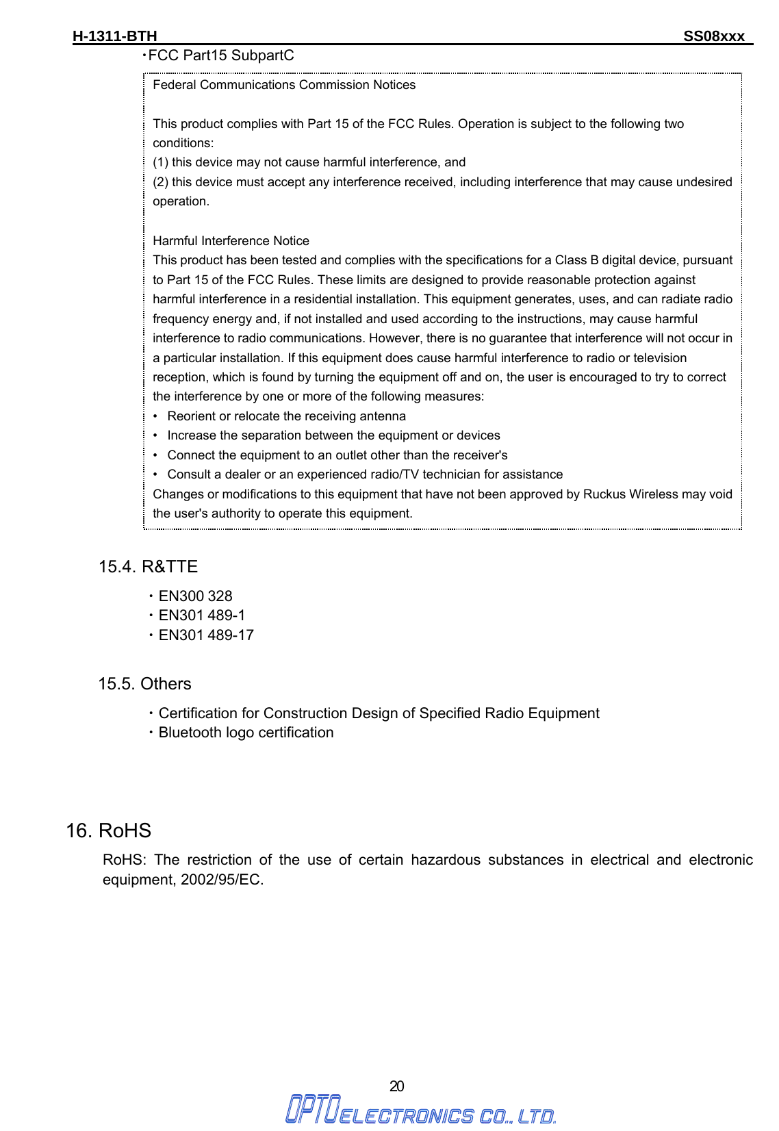 H-1311-BTH                                                                      SS08xxx      20  ・FCC Part15 SubpartC                              15.4. R&amp;TTE ・EN300 328 ・EN301 489-1 ・EN301 489-17  15.5. Others ・Certification for Construction Design of Specified Radio Equipment ・Bluetooth logo certification     16. RoHS      RoHS: The restriction of the use of certain hazardous substances in electrical and electronic equipment, 2002/95/EC.         Federal Communications Commission Notices  This product complies with Part 15 of the FCC Rules. Operation is subject to the following two conditions: (1) this device may not cause harmful interference, and   (2) this device must accept any interference received, including interference that may cause undesired operation.  Harmful Interference Notice   This product has been tested and complies with the specifications for a Class B digital device, pursuant to Part 15 of the FCC Rules. These limits are designed to provide reasonable protection against harmful interference in a residential installation. This equipment generates, uses, and can radiate radio frequency energy and, if not installed and used according to the instructions, may cause harmful interference to radio communications. However, there is no guarantee that interference will not occur in a particular installation. If this equipment does cause harmful interference to radio or television reception, which is found by turning the equipment off and on, the user is encouraged to try to correct the interference by one or more of the following measures:   •   Reorient or relocate the receiving antenna   •   Increase the separation between the equipment or devices   •   Connect the equipment to an outlet other than the receiver&apos;s   •   Consult a dealer or an experienced radio/TV technician for assistance   Changes or modifications to this equipment that have not been approved by Ruckus Wireless may void the user&apos;s authority to operate this equipment. 