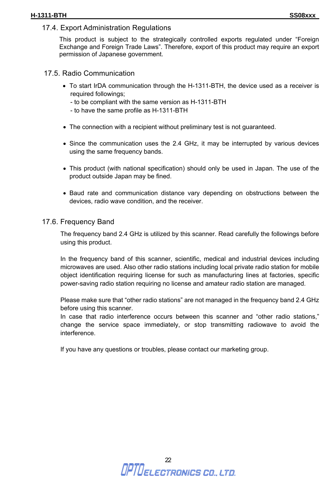 H-1311-BTH                                                                      SS08xxx      22 17.4. Export Administration Regulations This product is subject to the strategically controlled exports regulated under “Foreign Exchange and Foreign Trade Laws”. Therefore, export of this product may require an export permission of Japanese government.   17.5. Radio Communication •  To start IrDA communication through the H-1311-BTH, the device used as a receiver is required followings; - to be compliant with the same version as H-1311-BTH - to have the same profile as H-1311-BTH  •  The connection with a recipient without preliminary test is not guaranteed.  • Since the communication uses the 2.4 GHz, it may be interrupted by various devices using the same frequency bands.    •  This product (with national specification) should only be used in Japan. The use of the product outside Japan may be fined.  • Baud rate and communication distance vary depending on obstructions between the devices, radio wave condition, and the receiver.  17.6. Frequency Band The frequency band 2.4 GHz is utilized by this scanner. Read carefully the followings before using this product.  In the frequency band of this scanner, scientific, medical and industrial devices including microwaves are used. Also other radio stations including local private radio station for mobile object identification requiring license for such as manufacturing lines at factories, specific power-saving radio station requiring no license and amateur radio station are managed.  Please make sure that “other radio stations” are not managed in the frequency band 2.4 GHz before using this scanner. In case that radio interference occurs between this scanner and “other radio stations,” change the service space immediately, or stop transmitting radiowave to avoid the interference.  If you have any questions or troubles, please contact our marketing group. 