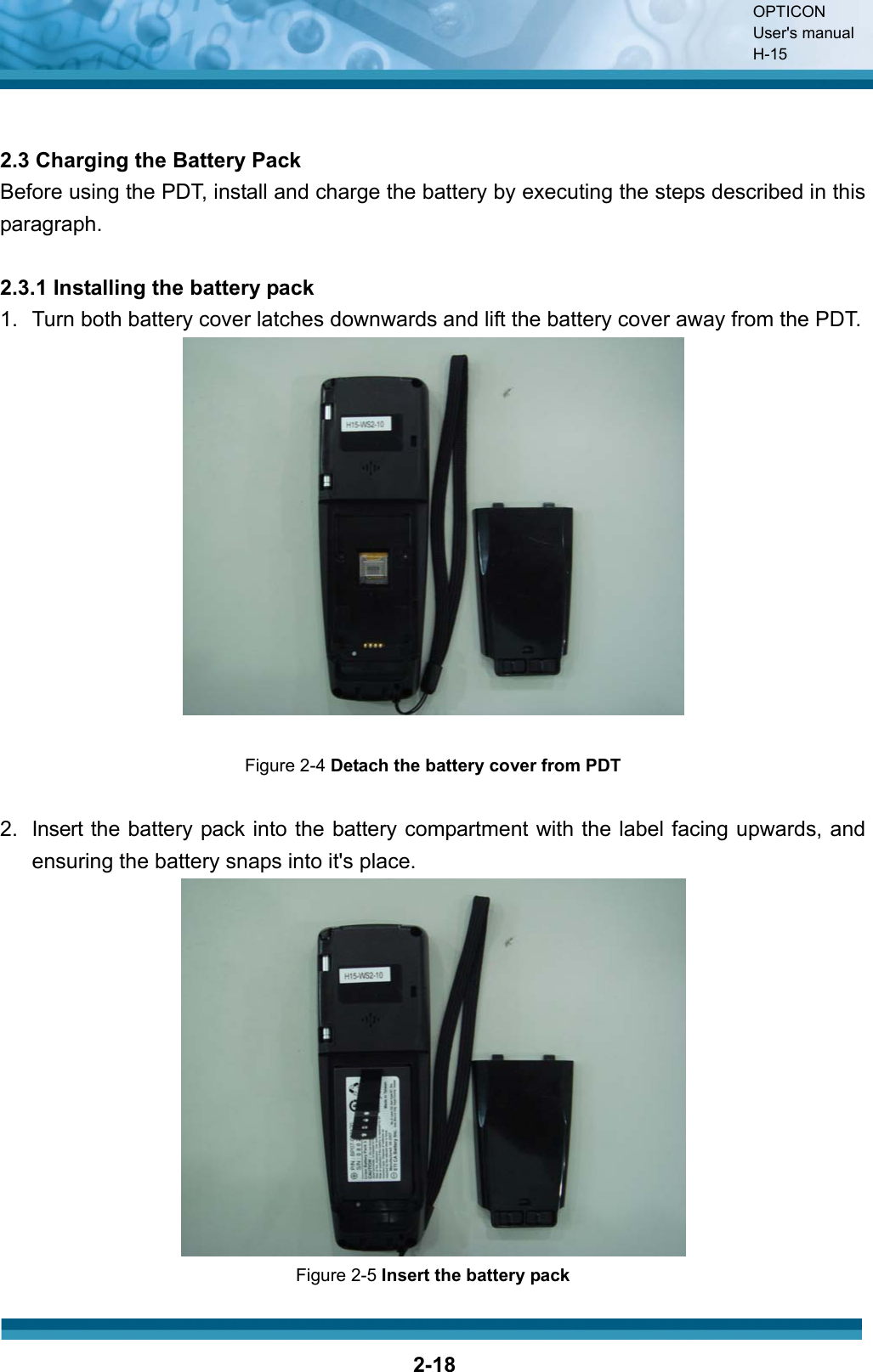 OPTICON User&apos;s manual H-152-182.3 Charging the Battery Pack Before using the PDT, install and charge the battery by executing the steps described in this paragraph. 2.3.1 Installing the battery pack 1.  Turn both battery cover latches downwards and lift the battery cover away from the PDT. Figure 2-4 Detach the battery cover from PDT 2.  Insert the battery pack into the battery compartment with the label facing upwards, and ensuring the battery snaps into it&apos;s place. Figure 2-5 Insert the battery pack