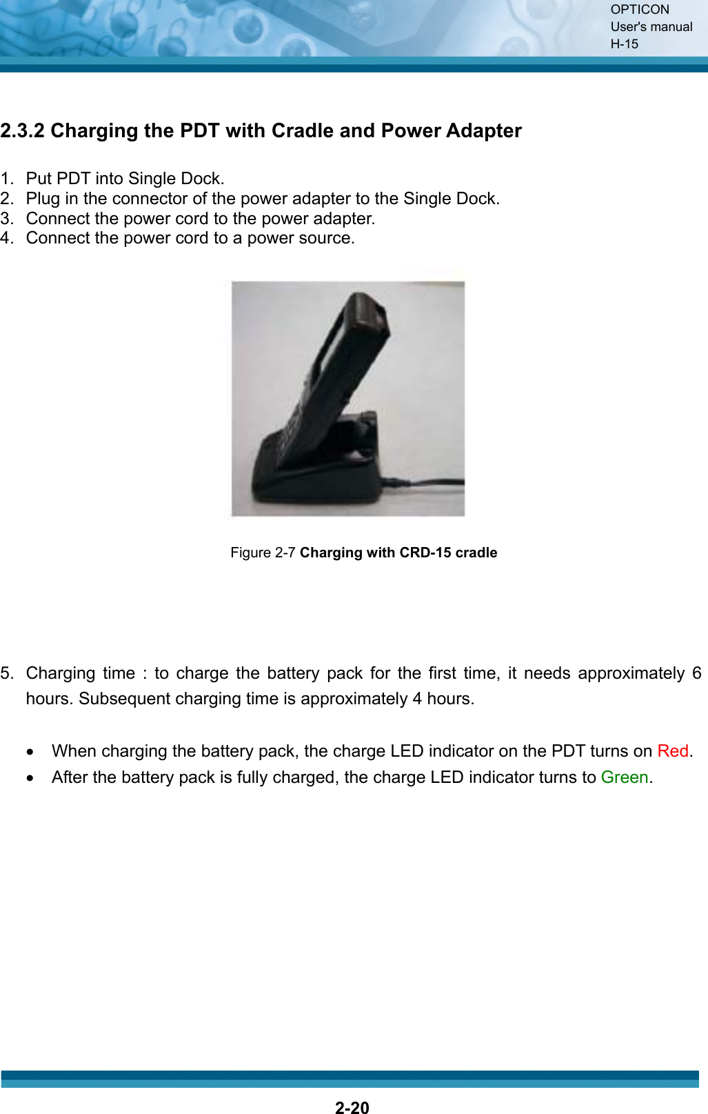 OPTICON User&apos;s manual H-152-202.3.2 Charging the PDT with Cradle and Power Adapter 1.  Put PDT into Single Dock. 2.  Plug in the connector of the power adapter to the Single Dock. 3.  Connect the power cord to the power adapter. 4.  Connect the power cord to a power source. Figure 2-7 Charging with CRD-15 cradle5.  Charging time : to charge the battery pack for the first time, it needs approximately 6hours. Subsequent charging time is approximately 4 hours.   x  When charging the battery pack, the charge LED indicator on the PDT turns on Red.x  After the battery pack is fully charged, the charge LED indicator turns to Green.
