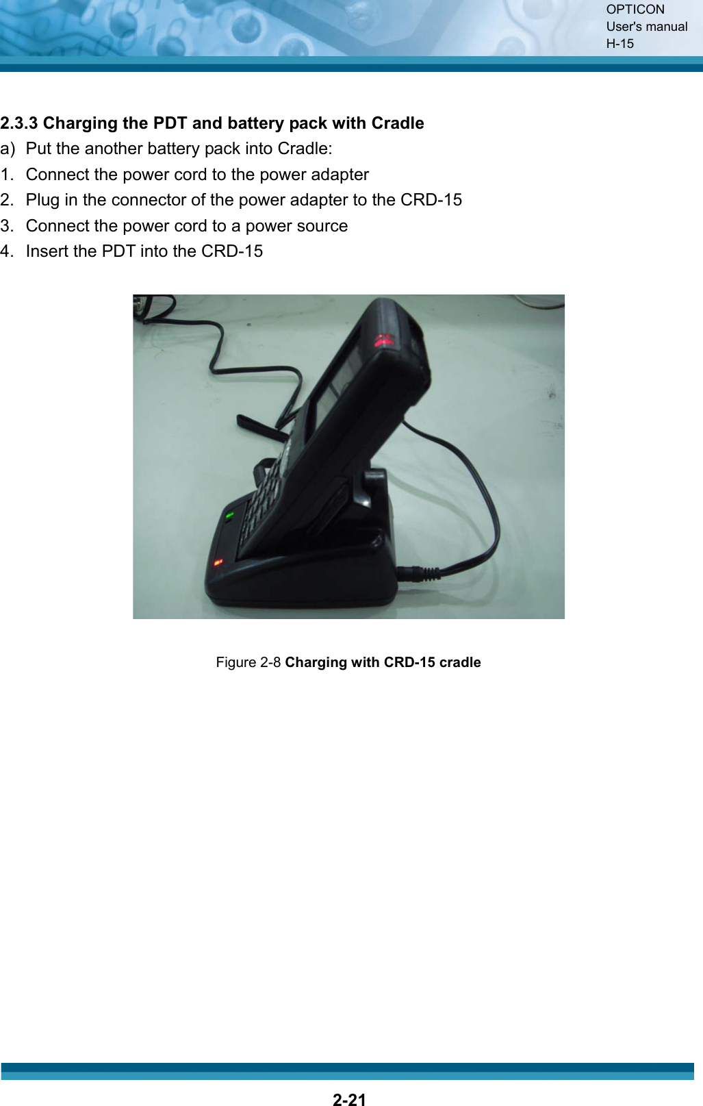OPTICON User&apos;s manual H-152-212.3.3 Charging the PDT and battery pack with Cradle a)   Put the another battery pack into Cradle: 1.  Connect the power cord to the power adapter 2.  Plug in the connector of the power adapter to the CRD-15 3.  Connect the power cord to a power source 4.  Insert the PDT into the CRD-15 Figure 2-8 Charging with CRD-15 cradle