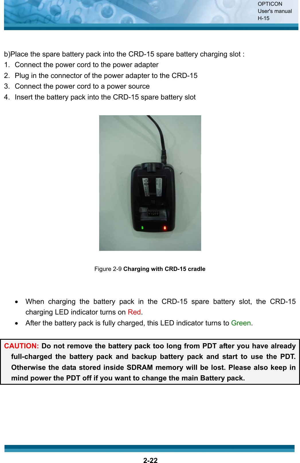 OPTICON User&apos;s manual H-152-22b)Place the spare battery pack into the CRD-15 spare battery charging slot : 1.  Connect the power cord to the power adapter 2.  Plug in the connector of the power adapter to the CRD-15 3.  Connect the power cord to a power source 4.  Insert the battery pack into the CRD-15 spare battery slot Figure 2-9 Charging with CRD-15 cradlex  When charging the battery pack in the CRD-15 spare battery slot, the CRD-15 charging LED indicator turns on Red.x  After the battery pack is fully charged, this LED indicator turns to Green.CAUTION: Do not remove the battery pack too long from PDT after you have already full-charged the battery pack and backup battery pack and start to use the PDT. Otherwise the data stored inside SDRAM memory will be lost. Please also keep in mind power the PDT off if you want to change the main Battery pack. 