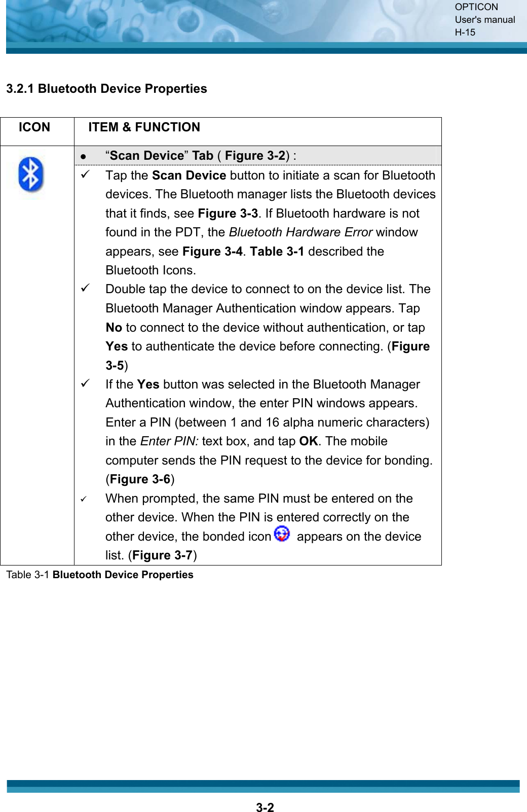 OPTICON User&apos;s manual H-153-23.2.1 Bluetooth Device Properties ICON ITEM &amp; FUNCTION z“Scan Device”Tab ( Figure 3-2) : 9 Tap the Scan Device button to initiate a scan for Bluetooth devices. The Bluetooth manager lists the Bluetooth devices that it finds, see Figure 3-3. If Bluetooth hardware is not found in the PDT, the Bluetooth Hardware Error window appears, see Figure 3-4. Table 3-1 described the Bluetooth Icons. 9  Double tap the device to connect to on the device list. The Bluetooth Manager Authentication window appears. Tap No to connect to the device without authentication, or tap Yes to authenticate the device before connecting. (Figure3-5)9 If the Yes button was selected in the Bluetooth Manager Authentication window, the enter PIN windows appears. Enter a PIN (between 1 and 16 alpha numeric characters) in the Enter PIN: text box, and tap OK. The mobile computer sends the PIN request to the device for bonding. (Figure 3-6)9When prompted, the same PIN must be entered on the other device. When the PIN is entered correctly on the other device, the bonded icon        appears on the device list. (Figure 3-7)Table 3-1 Bluetooth Device Properties 