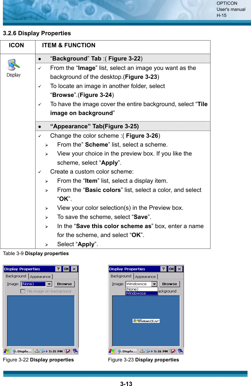 OPTICON User&apos;s manual H-153-133.2.6 Display Properties ICON ITEM &amp; FUNCTION z“Background”Tab :( Figure 3-22)9From the “Image” list, select an image you want as the background of the desktop.(Figure 3-23)9To locate an image in another folder, select “Browse”.(Figure 3-24)9To have the image cover the entire background, select “Tile image on background”z“Appearance” Tab(Figure 3-25)9Change the color scheme :( Figure 3-26)¾From the” Scheme” list, select a scheme.¾View your choice in the preview box. If you like the scheme, select “Apply”.9Create a custom color scheme:¾From the “Item” list, select a display item.¾From the “Basic colors” list, select a color, and select “OK”.¾View your color selection(s) in the Preview box.¾To save the scheme, select “Save”.¾In the “Save this color scheme as” box, enter a name for the scheme, and select “OK”.¾Select “Apply”.Table 3-9 Display propertiesFigure 3-22 Display properties Figure 3-23 Display properties