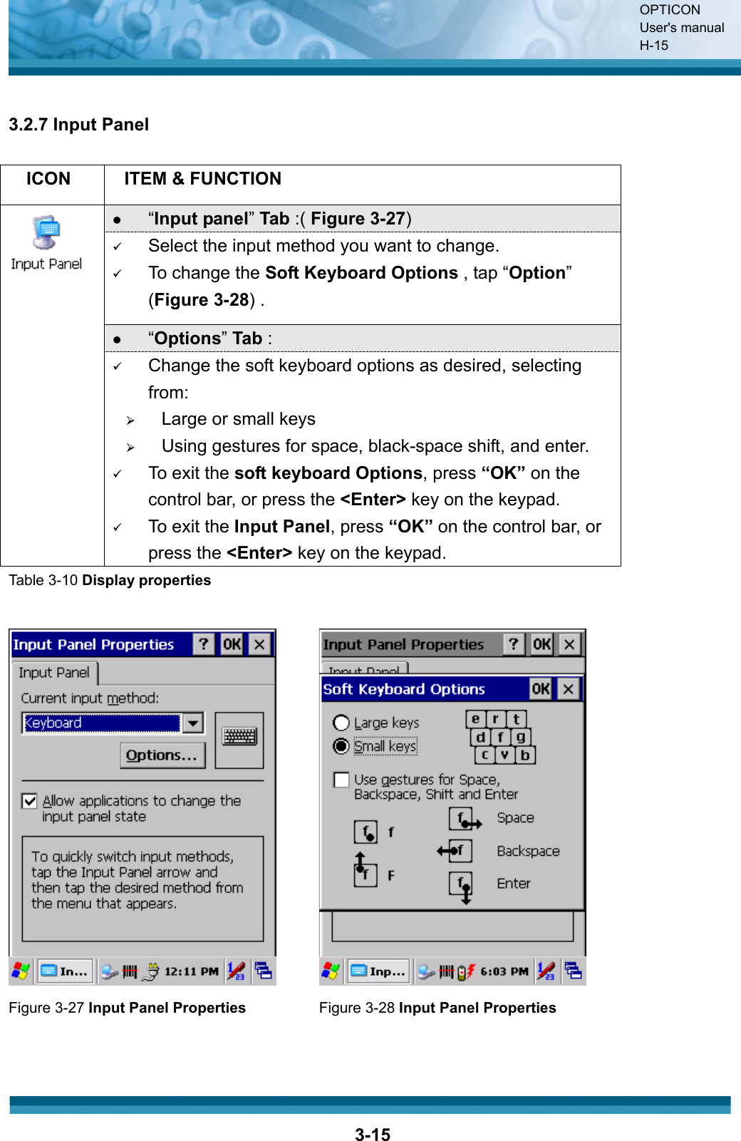 OPTICON User&apos;s manual H-153-153.2.7 Input Panel ICON ITEM &amp; FUNCTION z“Input panel”Tab :( Figure 3-27)9Select the input method you want to change.9To change the Soft Keyboard Options , tap “Option”(Figure 3-28) .z“Options”Tab : 9Change the soft keyboard options as desired, selecting from:¾Large or small keys¾Using gestures for space, black-space shift, and enter.9To exit the soft keyboard Options, press “OK” on the control bar, or press the &lt;Enter&gt; key on the keypad.9To exit the Input Panel, press “OK” on the control bar, or press the &lt;Enter&gt; key on the keypad.Table 3-10 Display propertiesFigure 3-27 Input Panel Properties  Figure 3-28 Input Panel Properties