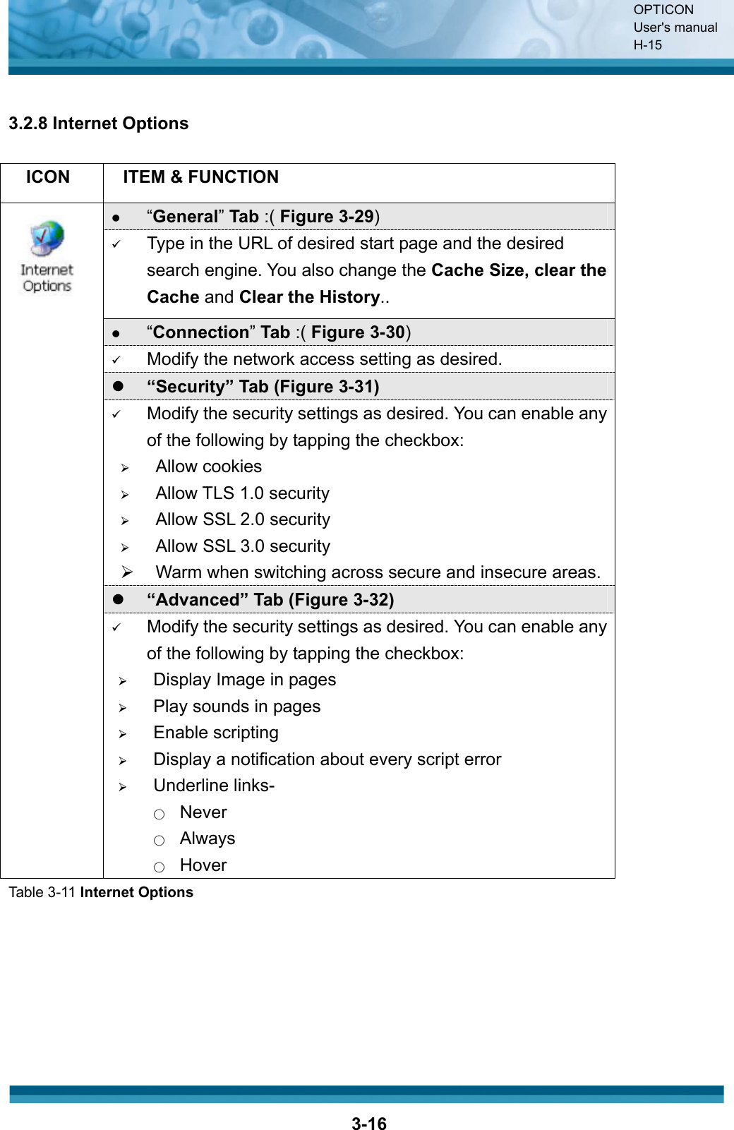 OPTICON User&apos;s manual H-153-163.2.8 Internet Options ICON ITEM &amp; FUNCTION z“General”Tab :( Figure 3-29)9Type in the URL of desired start page and the desired search engine. You also change the Cache Size, clear the Cache and Clear the History..z“Connection”Tab :( Figure 3-30)9Modify the network access setting as desired.z“Security” Tab (Figure 3-31)9Modify the security settings as desired. You can enable any of the following by tapping the checkbox:¾Allow cookies¾Allow TLS 1.0 security¾Allow SSL 2.0 security¾Allow SSL 3.0 security¾  Warm when switching across secure and insecure areas.z“Advanced” Tab (Figure 3-32)9Modify the security settings as desired. You can enable any of the following by tapping the checkbox:¾Display Image in pages¾Play sounds in pages¾Enable scripting¾Display a notification about every script error¾Underline links-Ϥʳ NeverϤʳ AlwaysϤʳ HoverTable 3-11 Internet Options