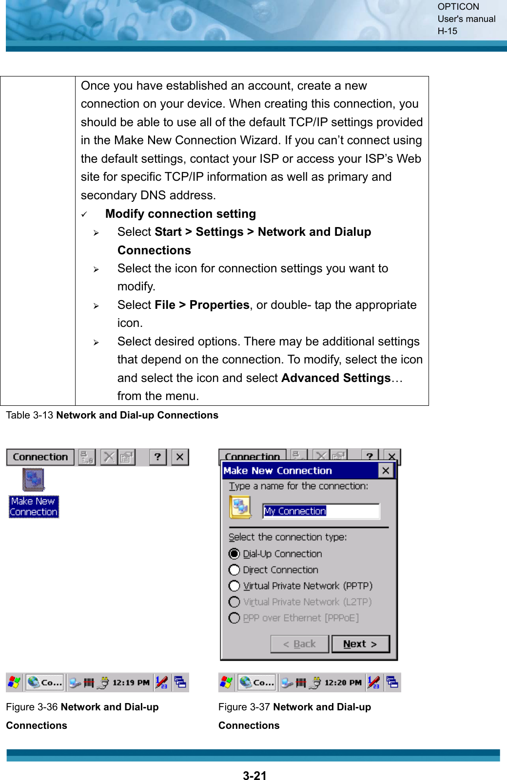OPTICON User&apos;s manual H-153-21  Once you have established an account, create a new connection on your device. When creating this connection, you should be able to use all of the default TCP/IP settings provided in the Make New Connection Wizard. If you can’t connect using the default settings, contact your ISP or access your ISP’s Web site for specific TCP/IP information as well as primary and secondary DNS address. 9Modify connection setting¾Select Start &gt; Settings &gt; Network and Dialup Connections¾Select the icon for connection settings you want to modify.¾Select File &gt; Properties, or double- tap the appropriate icon.¾Select desired options. There may be additional settings that depend on the connection. To modify, select the icon and select the icon and select Advanced Settings…from the menu.Table 3-13 Network and Dial-up ConnectionsFigure 3-36 Network and Dial-up ConnectionsFigure 3-37 Network and Dial-up Connections