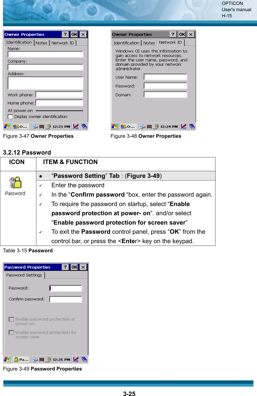 OPTICON User&apos;s manual H-153-25Figure 3-47 Owner Properties  Figure 3-48 Owner Properties3.2.12 Password ICON ITEM &amp; FUNCTION z“Password Setting”Tab : (Figure 3-49)9Enter the password9In the “Confirm password “box, enter the password again.9To require the password on startup, select “Enable password protection at power- on“. and/or select “Enable password protection for screen saver”9To exit the Password control panel, press “OK” from the control bar, or press the &lt;Enter&gt; key on the keypad.Table 3-15 PasswordFigure 3-49 Password Properties