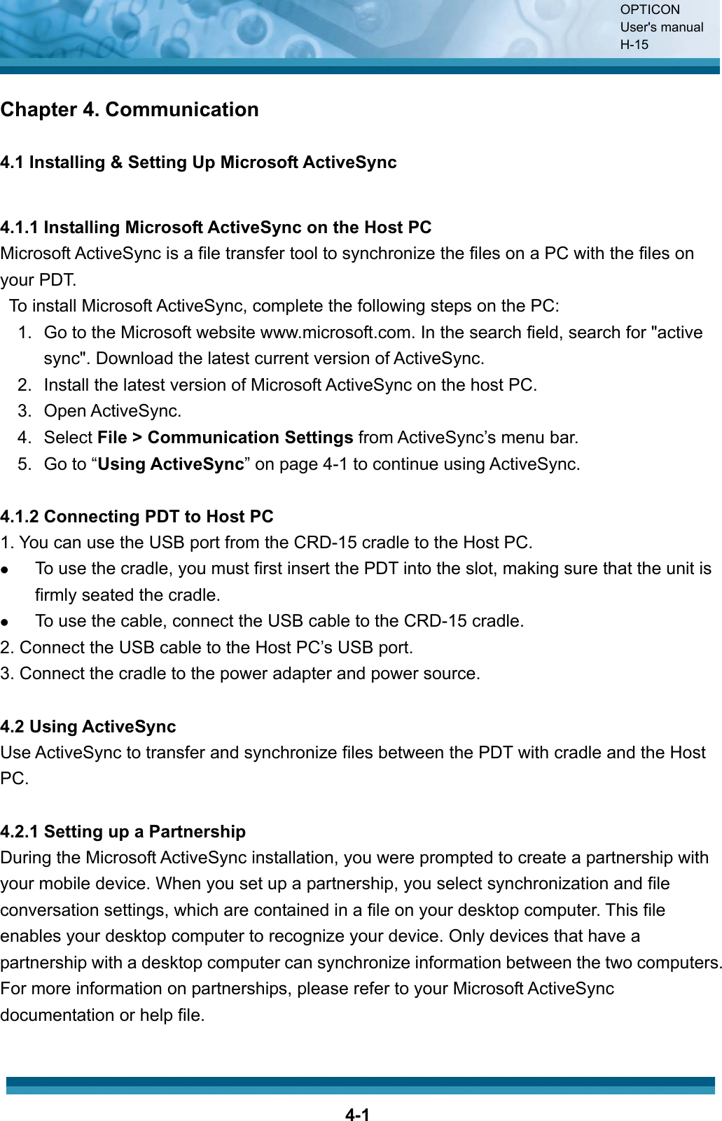 OPTICON User&apos;s manual H-154-1Chapter 4. Communication 4.1 Installing &amp; Setting Up Microsoft ActiveSync 4.1.1 Installing Microsoft ActiveSync on the Host PC Microsoft ActiveSync is a file transfer tool to synchronize the files on a PC with the files on your PDT.     To install Microsoft ActiveSync, complete the following steps on the PC: 1.  Go to the Microsoft website www.microsoft.com. In the search field, search for &quot;active sync&quot;. Download the latest current version of ActiveSync. 2.  Install the latest version of Microsoft ActiveSync on the host PC. 3. Open ActiveSync. 4. Select File &gt; Communication Settings from ActiveSync’s menu bar. 5. Go to “Using ActiveSync” on page 4-1 to continue using ActiveSync. 4.1.2 Connecting PDT to Host PC 1. You can use the USB port from the CRD-15 cradle to the Host PC. zTo use the cradle, you must first insert the PDT into the slot, making sure that the unit is firmly seated the cradle.zTo use the cable, connect the USB cable to the CRD-15 cradle.2. Connect the USB cable to the Host PC’s USB port. 3. Connect the cradle to the power adapter and power source.4.2 Using ActiveSync Use ActiveSync to transfer and synchronize files between the PDT with cradle and the Host PC.4.2.1 Setting up a Partnership During the Microsoft ActiveSync installation, you were prompted to create a partnership with your mobile device. When you set up a partnership, you select synchronization and file conversation settings, which are contained in a file on your desktop computer. This file enables your desktop computer to recognize your device. Only devices that have a partnership with a desktop computer can synchronize information between the two computers. For more information on partnerships, please refer to your Microsoft ActiveSync documentation or help file.   