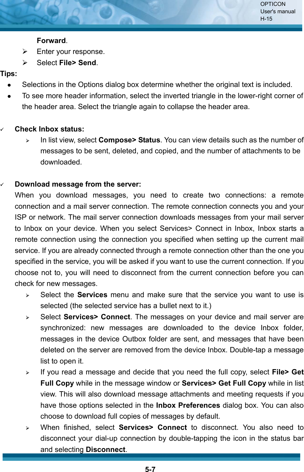 OPTICON User&apos;s manual H-155-7Forward.¾ Enter your response. ¾ Select File&gt; Send.Tips: zSelections in the Options dialog box determine whether the original text is included.zTo see more header information, select the inverted triangle in the lower-right corner of the header area. Select the triangle again to collapse the header area.9Check Inbox status:¾In list view, select Compose&gt; Status. You can view details such as the number of messages to be sent, deleted, and copied, and the number of attachments to be downloaded.9Download message from the server:When you download messages, you need to create two connections: a remote connection and a mail server connection. The remote connection connects you and your ISP or network. The mail server connection downloads messages from your mail server to Inbox on your device. When you select Services&gt; Connect in Inbox, Inbox starts a remote connection using the connection you specified when setting up the current mail service. If you are already connected through a remote connection other than the one you specified in the service, you will be asked if you want to use the current connection. If you choose not to, you will need to disconnect from the current connection before you can check for new messages. ¾Select the Services menu and make sure that the service you want to use is selected (the selected service has a bullet next to it.)¾Select Services&gt; Connect. The messages on your device and mail server are synchronized: new messages are downloaded to the device Inbox folder, messages in the device Outbox folder are sent, and messages that have been deleted on the server are removed from the device Inbox. Double-tap a message list to open it.¾If you read a message and decide that you need the full copy, select File&gt; Get Full Copy while in the message window or Services&gt; Get Full Copy while in list view. This will also download message attachments and meeting requests if you have those options selected in the Inbox Preferences dialog box. You can also choose to download full copies of messages by default.¾When finished, select Services&gt; Connect to disconnect. You also need to disconnect your dial-up connection by double-tapping the icon in the status bar and selecting Disconnect.