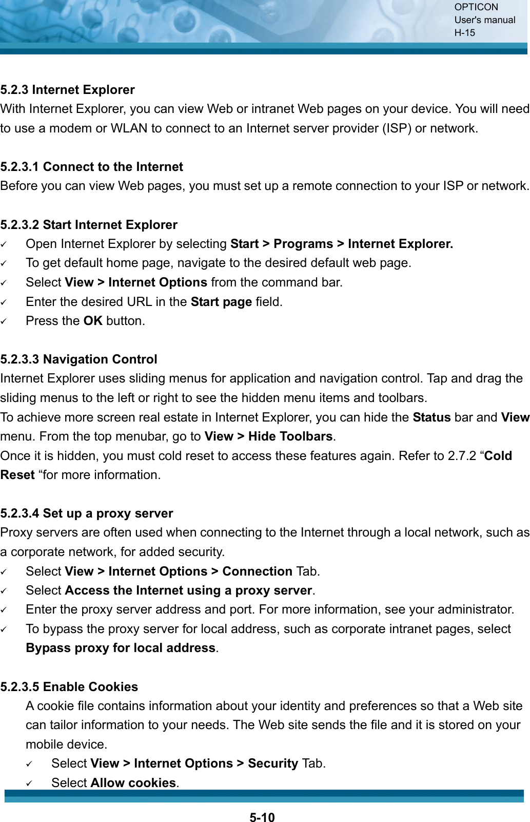 OPTICON User&apos;s manual H-155-105.2.3 Internet Explorer With Internet Explorer, you can view Web or intranet Web pages on your device. You will need to use a modem or WLAN to connect to an Internet server provider (ISP) or network. 5.2.3.1 Connect to the Internet Before you can view Web pages, you must set up a remote connection to your ISP or network. 5.2.3.2 Start Internet Explorer 9Open Internet Explorer by selecting Start &gt; Programs &gt; Internet Explorer.9To get default home page, navigate to the desired default web page.9Select View &gt; Internet Options from the command bar.9Enter the desired URL in the Start page field.9Press the OK button.5.2.3.3 Navigation Control Internet Explorer uses sliding menus for application and navigation control. Tap and drag the sliding menus to the left or right to see the hidden menu items and toolbars. To achieve more screen real estate in Internet Explorer, you can hide the Status bar and Viewmenu. From the top menubar, go to View &gt; Hide Toolbars.Once it is hidden, you must cold reset to access these features again. Refer to 2.7.2 “ColdReset “for more information. 5.2.3.4 Set up a proxy server Proxy servers are often used when connecting to the Internet through a local network, such as a corporate network, for added security. 9Select View &gt; Internet Options &gt; Connection Tab.9Select Access the Internet using a proxy server.9Enter the proxy server address and port. For more information, see your administrator.9To bypass the proxy server for local address, such as corporate intranet pages, select Bypass proxy for local address.5.2.3.5 Enable Cookies A cookie file contains information about your identity and preferences so that a Web site can tailor information to your needs. The Web site sends the file and it is stored on your mobile device. 9Select View &gt; Internet Options &gt; Security Tab.9Select Allow cookies.