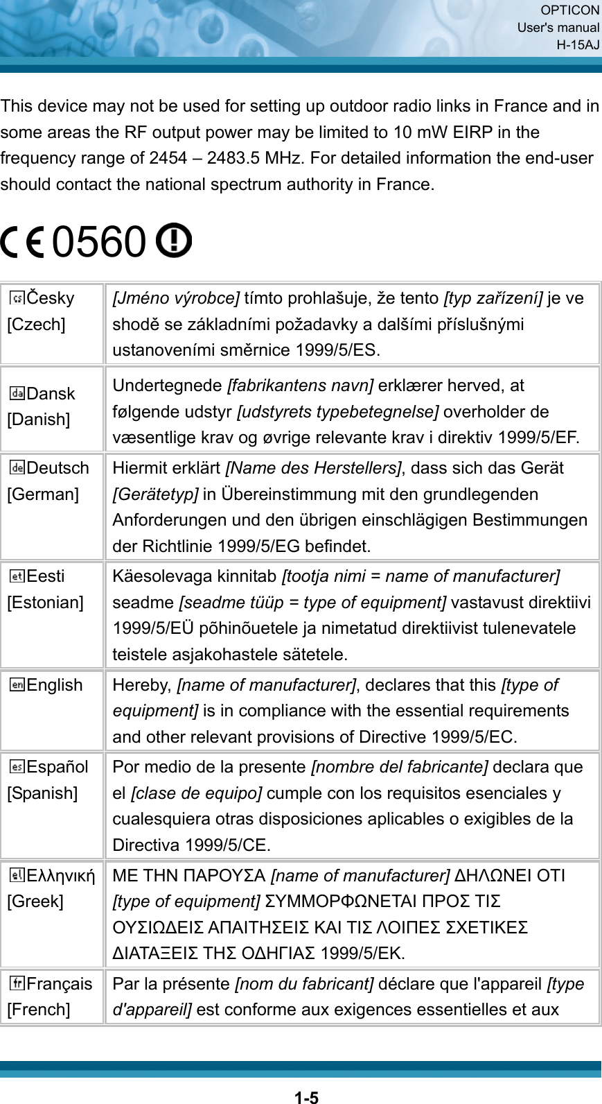  OPTICON User&apos;s manual H-15AJ  1-5 This device may not be used for setting up outdoor radio links in France and in some areas the RF output power may be limited to 10 mW EIRP in the frequency range of 2454 – 2483.5 MHz. For detailed information the end-user should contact the national spectrum authority in France.   0560    Česky [Czech] [Jméno výrobce] tímto prohlašuje, že tento [typ zařízení] je ve shodě se základními požadavky a dalšími příslušnými ustanoveními směrnice 1999/5/ES. Dansk [Danish] Undertegnede [fabrikantens navn] erklærer herved, at følgende udstyr [udstyrets typebetegnelse] overholder de væsentlige krav og øvrige relevante krav i direktiv 1999/5/EF. Deutsch [German] Hiermit erklärt [Name des Herstellers], dass sich das Gerät [Gerätetyp] in Übereinstimmung mit den grundlegenden Anforderungen und den übrigen einschlägigen Bestimmungen der Richtlinie 1999/5/EG befindet. Eesti [Estonian] Käesolevaga kinnitab [tootja nimi = name of manufacturer] seadme [seadme tüüp = type of equipment] vastavust direktiivi 1999/5/EÜ põhinõuetele ja nimetatud direktiivist tulenevatele teistele asjakohastele sätetele. English Hereby, [name of manufacturer], declares that this [type of equipment] is in compliance with the essential requirements and other relevant provisions of Directive 1999/5/EC. Español [Spanish] Por medio de la presente [nombre del fabricante] declara que el [clase de equipo] cumple con los requisitos esenciales y cualesquiera otras disposiciones aplicables o exigibles de la Directiva 1999/5/CE. Ελληνική [Greek] ΜΕ ΤΗΝ ΠΑΡΟΥΣΑ [name of manufacturer] ΔΗΛΩΝΕΙ ΟΤΙ [type of equipment] ΣΥΜΜΟΡΦΩΝΕΤΑΙ ΠΡΟΣ ΤΙΣ ΟΥΣΙΩΔΕΙΣ ΑΠΑΙΤΗΣΕΙΣ ΚΑΙ ΤΙΣ ΛΟΙΠΕΣ ΣΧΕΤΙΚΕΣ ΔΙΑΤΑΞΕΙΣ ΤΗΣ ΟΔΗΓΙΑΣ 1999/5/ΕΚ. Français [French] Par la présente [nom du fabricant] déclare que l&apos;appareil [type d&apos;appareil] est conforme aux exigences essentielles et aux 