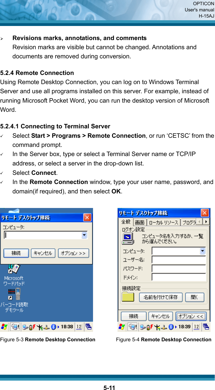  OPTICON User&apos;s manual H-15AJ  5-11 ¾ Revisions marks, annotations, and comments Revision marks are visible but cannot be changed. Annotations and documents are removed during conversion.  5.2.4 Remote Connection Using Remote Desktop Connection, you can log on to Windows Terminal Server and use all programs installed on this server. For example, instead of running Microsoft Pocket Word, you can run the desktop version of Microsoft Word.  5.2.4.1 Connecting to Terminal Server 9 Select Start &gt; Programs &gt; Remote Connection, or run ‘CETSC’ from the   command prompt. 9 In the Server box, type or select a Terminal Server name or TCP/IP address, or select a server in the drop-down list. 9 Select Connect. 9 In the Remote Connection window, type your user name, password, and domain(if required), and then select OK.            Figure 5-3 Remote Desktop Connection        Figure 5-4 Remote Desktop Connection   