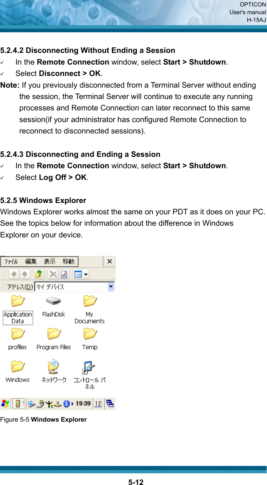  OPTICON User&apos;s manual H-15AJ  5-12 5.2.4.2 Disconnecting Without Ending a Session 9 In the Remote Connection window, select Start &gt; Shutdown. 9 Select Disconnect &gt; OK. Note: If you previously disconnected from a Terminal Server without ending the session, the Terminal Server will continue to execute any running processes and Remote Connection can later reconnect to this same session(if your administrator has configured Remote Connection to reconnect to disconnected sessions).  5.2.4.3 Disconnecting and Ending a Session 9 In the Remote Connection window, select Start &gt; Shutdown. 9 Select Log Off &gt; OK.  5.2.5 Windows Explorer Windows Explorer works almost the same on your PDT as it does on your PC. See the topics below for information about the difference in Windows   Explorer on your device.   Figure 5-5 Windows Explorer    