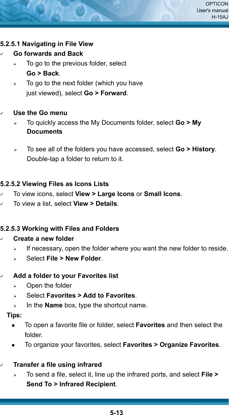  OPTICON User&apos;s manual H-15AJ  5-13 5.2.5.1 Navigating in File View 9 Go forwards and Back ¾ To go to the previous folder, select   Go &gt; Back. ¾ To go to the next folder (which you have     just viewed), select Go &gt; Forward.  9 Use the Go menu ¾ To quickly access the My Documents folder, select Go &gt; My Documents  ¾ To see all of the folders you have accessed, select Go &gt; History. Double-tap a folder to return to it.   5.2.5.2 Viewing Files as Icons Lists 9 To view icons, select View &gt; Large Icons or Small Icons. 9 To view a list, select View &gt; Details.   5.2.5.3 Working with Files and Folders 9 Create a new folder ¾ If necessary, open the folder where you want the new folder to reside. ¾ Select File &gt; New Folder.  9 Add a folder to your Favorites list ¾ Open the folder ¾ Select Favorites &gt; Add to Favorites. ¾ In the Name box, type the shortcut name.   Tips: z To open a favorite file or folder, select Favorites and then select the folder. z To organize your favorites, select Favorites &gt; Organize Favorites.  9 Transfer a file using infrared ¾ To send a file, select it, line up the infrared ports, and select File &gt; Send To &gt; Infrared Recipient. 