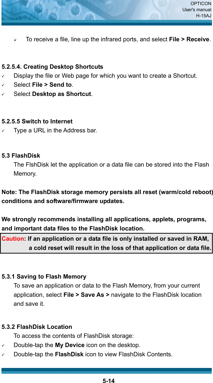  OPTICON User&apos;s manual H-15AJ  5-14 ¾ To receive a file, line up the infrared ports, and select File &gt; Receive.   5.2.5.4. Creating Desktop Shortcuts 9 Display the file or Web page for which you want to create a Shortcut. 9 Select File &gt; Send to. 9 Select Desktop as Shortcut.   5.2.5.5 Switch to Internet 9 Type a URL in the Address bar.   5.3 FlashDisk   The FlshDisk let the application or a data file can be stored into the Flash Memory.  Note: The FlashDisk storage memory persists all reset (warm/cold reboot) conditions and software/firmware updates.  We strongly recommends installing all applications, applets, programs, and important data files to the FlashDisk location. Caution: If an application or a data file is only installed or saved in RAM, a cold reset will result in the loss of that application or data file.   5.3.1 Saving to Flash Memory To save an application or data to the Flash Memory, from your current application, select File &gt; Save As &gt; navigate to the FlashDisk location and save it.   5.3.2 FlashDisk Location To access the contents of FlashDisk storage: 9 Double-tap the My Device icon on the desktop. 9 Double-tap the FlashDisk icon to view FlashDisk Contents. 