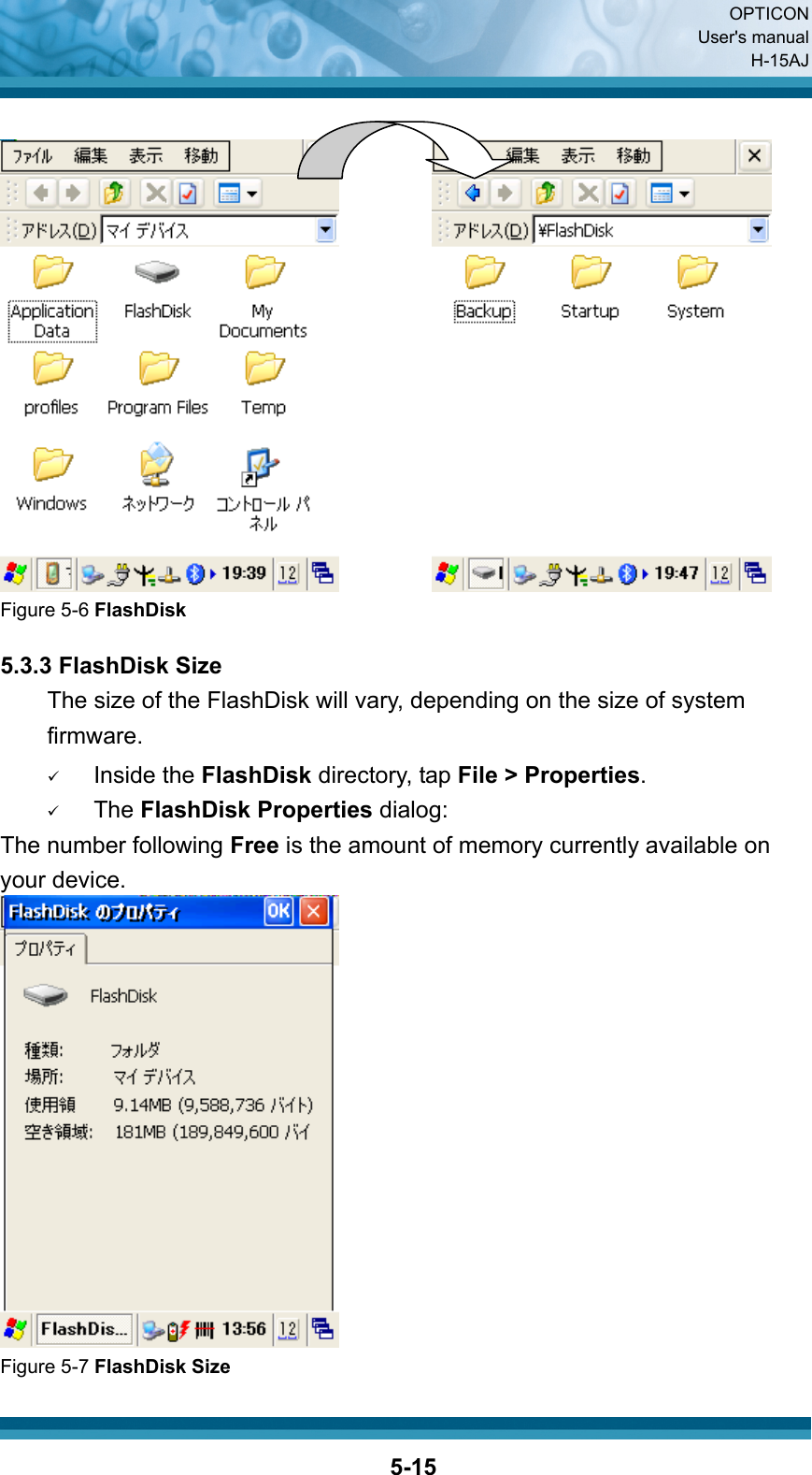  OPTICON User&apos;s manual H-15AJ  5-15           Figure 5-6 FlashDisk  5.3.3 FlashDisk Size The size of the FlashDisk will vary, depending on the size of system firmware. 9 Inside the FlashDisk directory, tap File &gt; Properties. 9 The FlashDisk Properties dialog: The number following Free is the amount of memory currently available on your device.  Figure 5-7 FlashDisk Size 