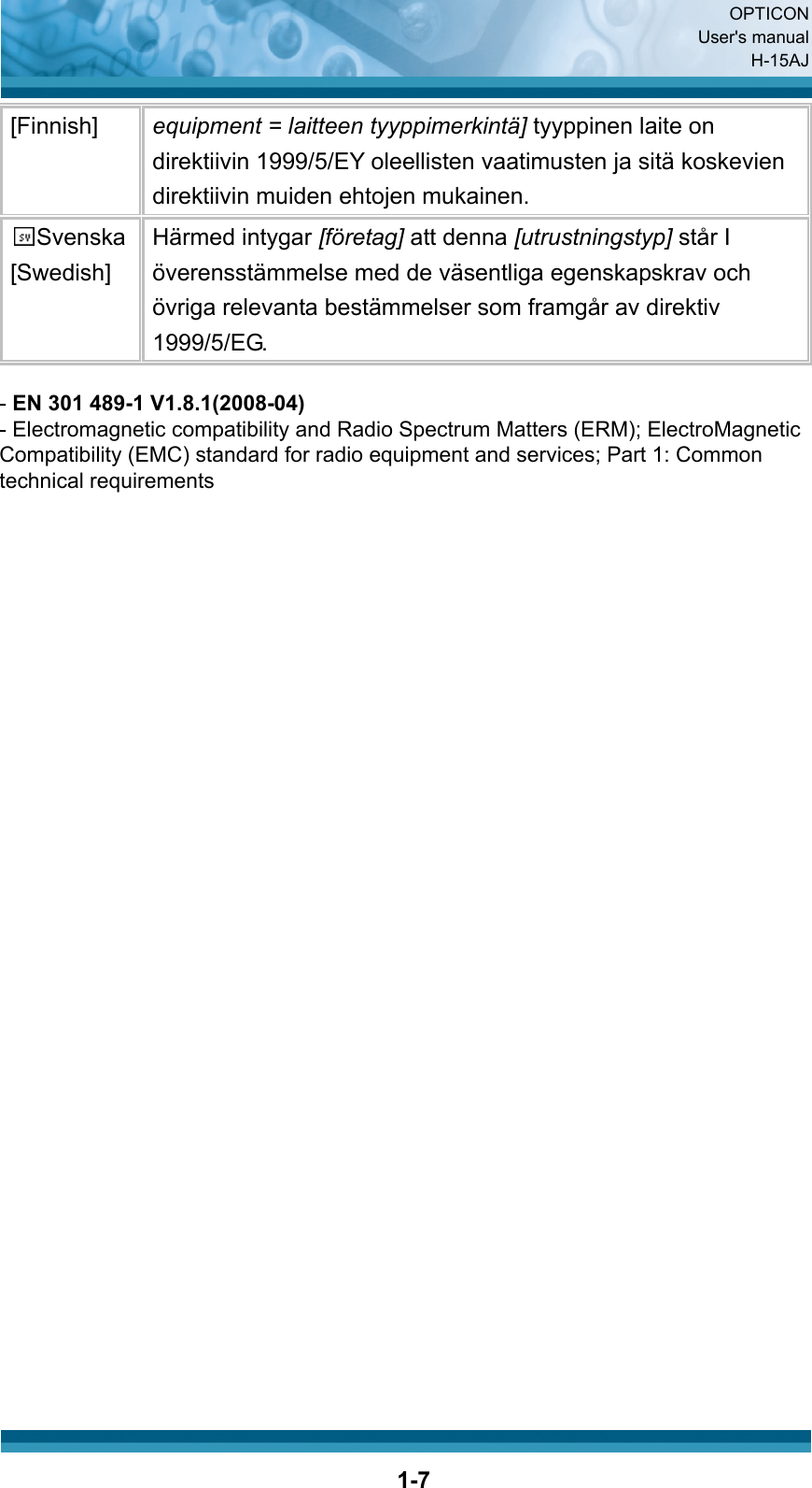  OPTICON User&apos;s manual H-15AJ  1-7[Finnish]  equipment = laitteen tyyppimerkintä] tyyppinen laite on direktiivin 1999/5/EY oleellisten vaatimusten ja sitä koskevien direktiivin muiden ehtojen mukainen. Svenska [Swedish] Härmed intygar [företag] att denna [utrustningstyp] står I överensstämmelse med de väsentliga egenskapskrav och övriga relevanta bestämmelser som framgår av direktiv 1999/5/EG.                                       - EN 301 489-1 V1.8.1(2008-04)- Electromagnetic compatibility and Radio Spectrum Matters (ERM); ElectroMagneticCompatibility (EMC) standard for radio equipment and services; Part 1: Commontechnical requirements