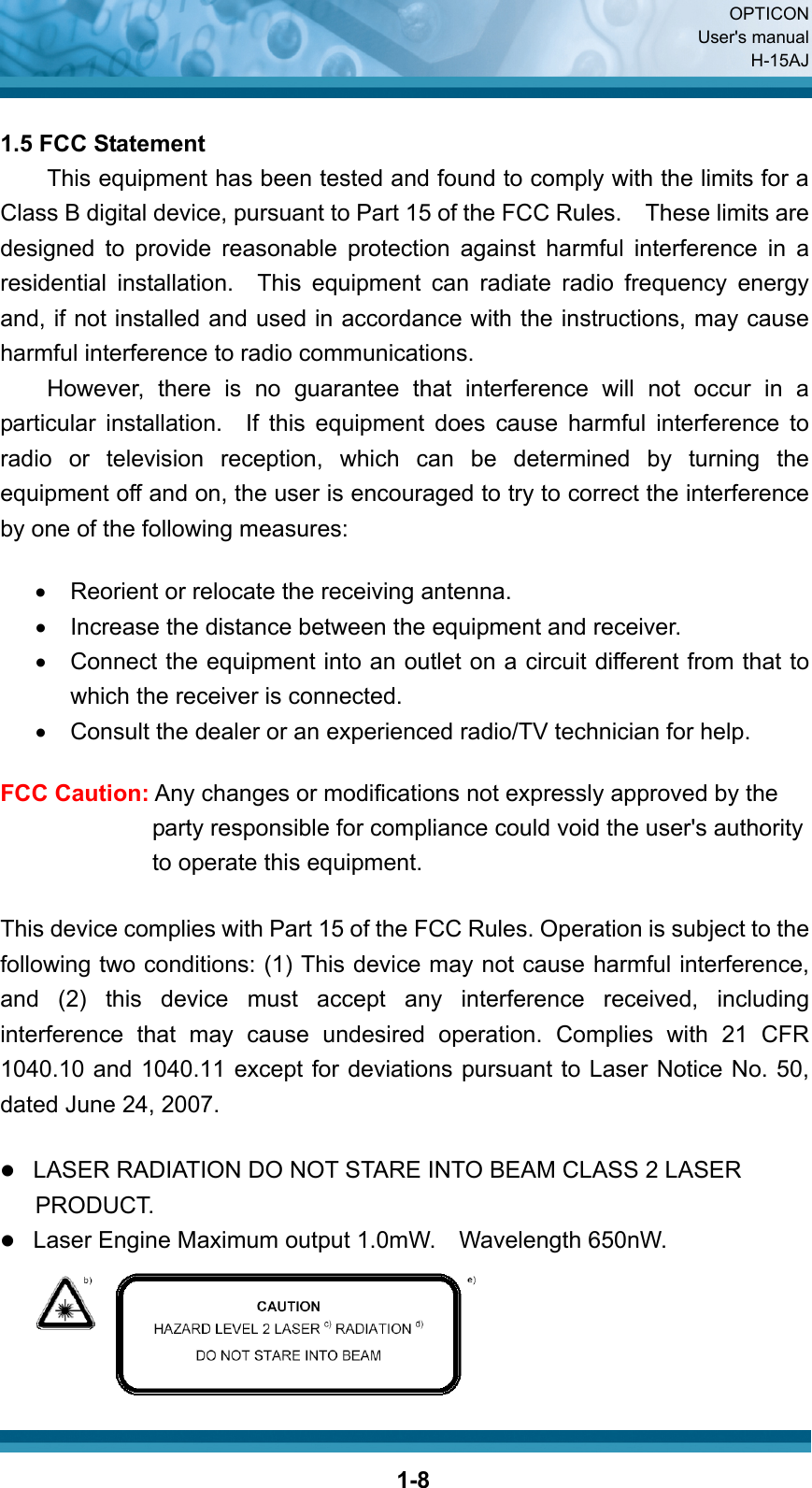  OPTICON User&apos;s manual H-15AJ  1-8 1.5 FCC Statement This equipment has been tested and found to comply with the limits for a Class B digital device, pursuant to Part 15 of the FCC Rules.    These limits are designed to provide reasonable protection against harmful interference in a residential installation.  This equipment can radiate radio frequency energy and, if not installed and used in accordance with the instructions, may cause harmful interference to radio communications.   However, there is no guarantee that interference will not occur in a particular installation.  If this equipment does cause harmful interference to radio or television reception, which can be determined by turning the equipment off and on, the user is encouraged to try to correct the interference by one of the following measures:  •  Reorient or relocate the receiving antenna. •  Increase the distance between the equipment and receiver. •  Connect the equipment into an outlet on a circuit different from that to which the receiver is connected. •  Consult the dealer or an experienced radio/TV technician for help.  FCC Caution: Any changes or modifications not expressly approved by the party responsible for compliance could void the user&apos;s authority to operate this equipment.  This device complies with Part 15 of the FCC Rules. Operation is subject to the following two conditions: (1) This device may not cause harmful interference, and (2) this device must accept any interference received, including interference that may cause undesired operation. Complies with 21 CFR 1040.10 and 1040.11 except for deviations pursuant to Laser Notice No. 50, dated June 24, 2007.  z LASER RADIATION DO NOT STARE INTO BEAM CLASS 2 LASER           PRODUCT. z Laser Engine Maximum output 1.0mW.  Wavelength 650nW.     