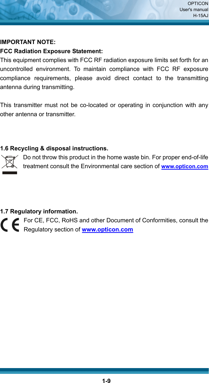  OPTICON User&apos;s manual H-15AJ  1-9 IMPORTANT NOTE: FCC Radiation Exposure Statement: This equipment complies with FCC RF radiation exposure limits set forth for an uncontrolled environment. To maintain compliance with FCC RF exposure compliance requirements, please avoid direct contact to the transmitting antenna during transmitting.  This transmitter must not be co-located or operating in conjunction with any other antenna or transmitter.    1.6 Recycling &amp; disposal instructions. Do not throw this product in the home waste bin. For proper end-of-life treatment consult the Environmental care section of www.opticon.com     1.7 Regulatory information. For CE, FCC, RoHS and other Document of Conformities, consult the Regulatory section of www.opticon.com               